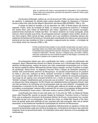 História do Rio Grande do Norte
42
gola, os caminhos de ronda e uma banqueta de mosquetaria. Com sessenta e
quatro metros de comprimento, perímetro de duzentos e quarenta, frente e gola
de sessenta metros (...).
	 Construída a fortificação, realizou-se, em 24 de junho de 1598, a primeira missa no território
da capitania. A celebração foi oficiada pelos padres jesuítas Gaspar de Samperes e Francisco
Lemos e pelos freis João de São Miguel e Bernardino das Neves (MELQUÍADES, 1999, p. 30).
	 A cidade de Natal foi fundada a 25 de dezembro de 1599. O Brasil estava sob domínio
espanhol. Porém, antes da fundação de Natal, os colonos agruparam-se próximos à “Fortaleza
dos Santos Reis” para melhor se defenderem dos índios, originando uma pequena povoação,
posteriormente chamada de “Cidade dos Reis”. Os nativos resistiram ao invasor português, ainda
mais por verem tomadas suas terras. Os portugueses levavam vantagem nesse conflito, devido ao
seu maior poderio militar (armas de fogo, cavalaria, etc) e por receberem constantes reforços das
capitanias da Paraíba e de Pernambuco. Somente após a pacificação dos índios é que seria possível
aventurar-se fora das muralhas do forte e completar a segunda parte da missão – a fundação de
uma cidade. Assim diz Cascudo (1999, p. 49):
O forte construído ficava isolado no seu arrecife cercado pelo mar assim como a
guarnição estava circundada pela indiada furiosa. A conquista pela espada seria
consolidada pela catequese dos espíritos. Mosquetes, canhões, lanças, espadas
e pelouros nada fariam. Vencido, recuava o indígena como uma onda e voltaria,
mais forte, quebrando-se nas muralhas de pedra do Reis Magos. O processo era
embainhar a espada e dar a palavra ao padre.
	 Os portugueses sabiam que, sem a pacificação dos índios, o projeto de colonização não
avançaria. Assim, Mascarenhas Homem foi à Bahia conversar com o Governador-Geral, enquanto
Jerônimo de Albuquerque, mestiço de branco com índio, empreendia conversações com os índios.
Ao retornar capital da colônia, Mascarenhas Homem trazia a solução: envolver os padres no projeto
de pacificação. Dessa forma, os religiosos Francisco Pinto e Gaspar de Samperes passaram a
orientar mais proximamente Jerônimo de Albuquerque. Os jesuítas empenharam-se em pacificar
os índios e, para isso, visitavam as tribos, tentando convencer os chefes indígenas a aceitarem
um acordo de paz, projeto difícil de ser concretizado, dada à violência da conquista portuguesa,
“que longe de ser apenas uma conquista territorial com o intuito de esvaziar a terra”, objetivava
“também conseguir trabalhadores para as lavouras que já existiam”. Isso explica em parte porque
os ataques dos índios potiguares “do Rio Grande aos estabelecimentos portugueses ficaram cada
vez mais acirrados e os confrontos com os portugueses cada vez mais violentos”. A expedição que
empreendeu a conquista do Rio Grande “foi marcada pela violência de ambas as partes”. Só em
uma aldeia, os portugueses “mataram 400 e cativaram 80; em outra, já no regresso de Mascarenhas
Homem a Pernambuco” foram outros 1.500 entre mortos e cativos (LOPES, 2003, p. 44-45).
	 A pacificação dos índios só veio mais tarde, em 11 de junho de 1599, na cidade de Filipéia
(atual João Pessoa-PB), quando os jesuítas Gaspar de Samperes, Francisco Lemos e Francisco
Pinto, que os potiguares chamavam de Amanaiara (Senhor da Chuva), convenceram-nos a aceitar
um tratado de paz com os portugueses. Pelo lado dos índios, os chefes Mar Grande e Pau Seco
foram de grande ajuda para obtenção da paz, enquanto pelo lado português, além dos já citados
sacerdotes, foi de substancial importância a participação de Jerônimo de Albuquerque.
	 Os portugueses tinham vindo para se estabelecer definitivamente na capitania. À força das
armas foi acrescentada a ação dos membros da Igreja que, conhecedores da língua e dos costumes
indígenas, foram se aproximando deles. Um historiador nosso assim descreve a nova estratégia dos
colonizadores:
 