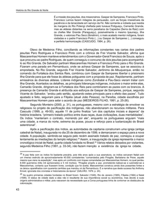 História do Rio Grande do Norte
43
É a missão dos jesuítas, dos missionários. Gaspar de Samperes, Francisco Pinto,
Francisco Lemos fazem milagres de persuasão, com as forças irresistíveis da
paciência e da tenacidade em serviço da Fé. Não somente a indiada que residia
às margens do Rio Potengi chefiada pelo tuixaua Potiguaçu, Camarão Grande,
mas as aldeias distantes na serra paraibana da Capaoba (Serra da Raiz) com
os chefes Mar Grande (Paraguaçu), possivelmente o mesmo Ipaunaçu, Ilha
Grande, o valoroso Pau Seco (Ibiratinin), o mais acatado mentor indígena, foram
visitadas e o padre Francisco Pinto (...) ou Gaspar de Samperes (...) conseguiu
a perfeita harmonização (CASCUDO, 1984, p. 26).
Olavo de Medeiros Filho, conciliando as informações constantes nas cartas dos padres
jesuítas Pero Rodrigues e Francisco Pinto com a crônica de Frei Vicente Salvador, afirma que
Mascarenhas Homem manteve entendimentos com o Governador-Geral Francisco de Souza, após o
que procurou ao padre Rodrigues, de quem conseguiu o concurso de dois jesuítas para acompanhá-
lo ao Rio Grande. De Salvador partiram Mascarenhas Homem e Francisco Pinto para o Rio Grande.
Fizeram uma parada em Pernambuco, onde se achava Gaspar de Samperes, que se associou à
empreitada. No Rio Grande, segundo Frei Vicente Salvador, Jerônimo de Albuquerque, então no
comando da Fortaleza dos Santos Reis, combinou com Gaspar de Samperes libertar o prisioneiro
Ilha Grande para que ele fosse às aldeias potiguares com a proposta de paz. Rapidamente, partiram
emissários às diversas aldeias. Líderes indígenas como Zorobabé e Pau-Seco vieram tratar com
Ilha Grande. Acertados os detalhes, as principais líderanças indígenas, inclusive o maior entre elas,
Camarão Grande, dirigiram-se à Fortaleza dos Reis para combinarem as pazes com os brancos. A
presença de Camarão Grande é atribuída aos esforços de Gaspar de Samperes, porque, segundo
Vicente do Salvador, “andou pelo sertão, ajustando estes principais para o efeito das pazes”. Tudo
ajustado e feito, seguiram para a Filipéia (atual João Pessoa), na Paraíba, cidade escolhida por
Mascarenhas Homem para selar o acordo de paz (MEDEIROS FILHO, 1991, p. 25-26).
	 Segundo Monteiro (2000, p. 31), os portugueses, mesmo com a estratégia de envolver os
religiosos no projeto de pacificação dos indígenas, não abandonaram os recursos militares. Para
Cascudo (1999, p. 49-50), aquele 11 de junho finaliza “um dos capítulos iniciais e ásperos” da
história brasileira, “primeiro tratado político entre duas raças, duas civilizações, duas mentalidades”.
Os índios “manteriam o contrato, morrendo por ele”, enquanto os portugueses erguiam “mais
uma cidade, a marca do norte, extrema da posse, pouso e reforço para a lusitanização do Brasil
setentrional”.
	 Após a pacificação dos índios, as autoridades da capitania construíram uma igreja (antiga
catedral de Natal), inaugurada no dia 25 de dezembro de 1599, e demarcaram o espaço para a nova
cidade. A população, sentindo-se segura pelo recém assinado tratado de paz, começou a ocupar
lentamente as imediações do templo religioso.24
Assim, a inauguração da igreja representa o marco
cronológico inicial de Natal, quarta cidade fundada no Brasil.25
Vários relatos deixados por visitantes,
segundo Medeiros Filho (1991, p. 33-34), não fazem menção a existência da igreja na cidade.
24
A paz feita com os índios foi bastante precária, pois três anos após a sua assinatura, os índios cercaram Natal com
um imenso exército de aproximadamente 40.000 combatentes “comandados pelo Piragibe, Barbatana de Peixe, aquele
mesmo que viera na expedição”, mas após um confronto com tropas comandadas por Mascarenhas Homem, no qual perdeu
8.000 guerreiros (três mil aprisionados e 5 mil mortos), “Piragibe propôs a paz, prometendo batizar-se e submeter-se a
Mascarenhas, contanto que ficassem livres, condição que foi aceita. Mascarenhas construiu ainda dois possantes fortes e
os deixou aparelhados com quarenta canhões que mandou vir de Pernambuco. É a narrativa que deste sucesso fez Anthony
Knivet, ignorada dos cronistas e historiadores da época” (GALVÃO, 1979, p. 24).
25
As quatro primeiras cidades fundadas no Brasil foram: Salvador (1549), Rio de Janeiro (1565), Filipéia (1584) e Natal
(1599). O status de cidade dado a elas não é resultante de sua importância social ou econômica, mas devido à suas
origens administrativa e militar, pois nasceram da necessidade que a Coroa portuguesa tinha de contornar os obstáculos da
colonização.
 