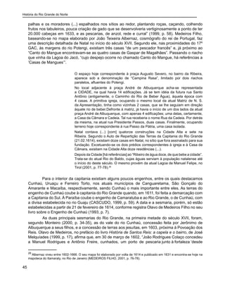 História do Rio Grande do Norte
45
palhas e os moradores (...) espalhados nos sítios ao redor, plantando roças, caçando, colhendo
frutos nos tabuleiros, pouca criação de gado que se desenvolveria vertiginosamente a ponto de ter
20.000 cabeças em 1633, e as pescarias, de anzol, rede e curral” (1999, p. 58). Medeiros Filho,
baseando-se no mapa elaborado por João Teixeira Albernaz, cosmógrafo do rei de Portugal, faz
uma descrição detalhada de Natal no início do século XVII. Segundo ele, nas proximidades do 17º
GAC, às margens do rio Potengi, existiam três casas “de um pescador francês” e, já próximo ao
“Canto do Mangue encontravam-se as quatro casas de Gaspar de Magalhães”. Passando o riacho
que vinha da Lagoa do Jacó, “cujo despejo ocorre no chamado Canto do Mangue, há referências a
‘Casas de Mangues’”.
O espaço hoje correspondente à praça Augusto Severo, no bairro da Ribeira,
aparece sob a denominação de “Campina Rasa”, limitado por dois riachos
paralelos, afluentes do Potengi.
No local adjacente à praça André de Albuquerque acha-se representada
a CIDADE, na qual havia 14 edificações. Já se tem idéia da futura rua Santo
Antônio (antigamente, o Caminho do Rio de Beber Água), àquela época com
4 casas. A primitiva igreja, ocupando o mesmo local da atual Matriz de N. S.
da Apresentação, tinha como vizinhas 2 casas, que se lhe seguiam em direção
àquele rio de beber.Defronte à matriz, já havia o início de um dos lados da atual
praça André de Albuquerque, com apenas 4 edificações; uma delas, certamente,
a Casa da Câmara e Cadeia. Tal rua receberia o nome Rua da Cadeia. Por detrás
da mesma, na atual rua Presidente Passos, duas casas. Finalmente, ocupando
terreno hoje correspondente à rua Passo da Pátria, uma casa isolada.
Natal contava (...) [com] quatorze construções na Cidade Alta e sete na
Ribeira. Segundo o Auto de Repartição das Terras da Capitania do Rio Grande
(21.02.1614), existiam doze casas em Natal, no sítio que fora assinalado para sua
fundação. Excetuando-se os dois prédios correspondentes à igreja e à Casa da
Câmara, existiam na Cidade Alta doze residências (...).
Depois da Cidade [há referências] ao “Ribeiro de água doce, de que bebe a cidade”.
Trata-se do atual Rio do Baldo, cujas águas serviam à população natalense até
o início do deste século. O mesmo provém da atual Lagoa de Manuel Felipe, no
Tirol (2001, p. 77-78).26
Para o interior da capitania existiam alguns poucos engenhos, entre os quais destacamos
Cunhaú, Uruaçu e Ferreiro Torto, nos atuais municípios de Canguaretama, São Gonçalo do
Amarante e Macaíba, respectivamente, sendo Cunhaú o mais importante entre eles. As terras do
engenho de Cunhaú coube à capitania do Rio Grande quando, em 1611, foi feita a demarcação com
a Capitania do Sul. À Paraíba coube o engenho de Camaratuba e ao Rio Grande, o de Cunhaú, com
a divisa estabelecida no rio Guaju (CASCUDO, 1999, p. 59). A data e a sesmaria, porém, só estão
estabelecidas a partir de 21 de fevereiro de 1614, conforme registra Olavo de Medeiros Filho no seu
livro sobre o Engenho de Cunhaú (1993, p. 7).
	 As duas principais sesmarias do Rio Grande, na primeira metade do século XVII, foram,
segundo Monteiro (2000, p. 34-35), as do vale do rio Cunhaú, concessão feita por Jerônimo de
Albuquerque a seus filhos, e a concessão de terras aos jesuítas, em 1603, próxima à Povoação dos
Reis. Olavo de Medeiros, no prefácio do livro História de Santos Reis: a capela e o bairro, de José
Melquíades (1999, p. 17), afirma que, em 30 de março de 1602, “João Rodrigues Colaço concedeu
a Manuel Rodrigues e Antônio Freire, cunhados, um porto de pescaria junto à fortaleza ‘desde
26
Albernaz viveu entre 1602-1666. O seu mapa foi elaborado por volta de 1614 e publicado em 1631 e encontra-se hoje na
mapoteca do Itamaraty, no Rio de Janeiro (MEDEIROS FILHO, 2001, p. 76-78).
 