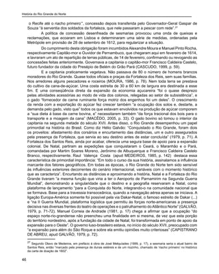 História do Rio Grande do Norte
46
o Recife até o riacho primeiro’”, concessão depois transferida pelo Governador-Geral Gaspar de
Souza “à serventia dos soldados da fortaleza, que nele passaram a pescar com rede”.27
A política de concessão desenfreada de sesmarias provocou uma onda de queixas e
reclamações, que ecoaram em Lisboa e determinaram uma série de medidas, ordenadas pela
Metrópole em provisão de 28 de setembro de 1612, para regularizar a situação.
	Do cumprimento desta obrigação foram incumbidos Alexandre Moura e Manuel Pinto Rocha,
respectivamente Capitão-mor e Ouvidor de Pernambuco, que chegaram aqui em fevereiro de 1614,
e lavraram um ato de repartição de terras públicas, de 14 de fevereiro, confirmando ou revogando as
concessões feitas anteriormente. Governava a capitania o capitão-mor Francisco Caldeira Castelo,
futuro fundador da cidade do Presépio de Belém do Grão Pará (CASCUDO, 1999, p. 59).
	 E a capitania praticamente vegetava. Não passava de 80 o número de homens brancos
moradores do Rio Grande. Quase todos oficiais e praças da Fortaleza dos Reis, sem suas famílias.
Nos arredores alguns pescadores e roceiros (MOURA, 1986, p. 78). Nem toda terra se prestava
do cultivo da cana-de-açúcar. Uma costa estreita de 30 a 60 km de largura era destinada a esse
fim. E uma conseqüência direta da expansão da economia açucareira “foi o quase desprezo
pelas atividades acessórias ao modo de vida dos colonos, relegadas ao setor de subsistência”, e
o gado “fornecedor de carne ruminante força motriz dos engenhos foi um deles”. O crescimento
da renda com a exportação do açúcar fez crescer também “a ocupação dos solos e, destarte, a
demanda pelo gado, visto que” todos os que estavam envolvidos na produção de açúcar comporem
a “sua dieta à base da carne bovina, e” necessitarem também “da força tracional dos bois para o
transporte e a moagem da cana” (MACÊDO, 2005, p. 33). O gado bovino só tomou o interior da
capitania na segunda metade do século XVII. Antes disso, o Rio Grande desempenhou um papel
primordial na história do Brasil. Como diz Hélio Galvão: “Conquistado o Rio Grande, foram dois
os proveitos: afastamento dos corsários e encurtamento das distâncias, um e outro assegurados
pela presença da Fortaleza, que servia ao seu destino antes de estar concluída” (1979, p. 71). A
Fortaleza dos Santos Reis, ainda por acabar, oferecia uma segura base de apoio para a expansão
colonial. De Natal, partiram as expedições que conquistaram o Ceará, o Maranhão e o Pará,
comandadas por Martim Soares Moreno, Jerônimo de Albuquerque e Francisco Caldeira Castelo
Branco, respectivamente. Raul Valença Costa (apud MEDEIROS, 1985, p. 142) destaca essa
característica de primordial importância: “Em todo o curso da sua história, assinalamos a influência
marcante dos fatores geográficos. Em todas as épocas, o Rio Grande do Norte tem sido sensível
às influências exteriores decorrentes do cenário internacional, variáveis com o momento histórico
que as caracteriza”. Encurtando as distâncias e aproximando a história, Natal e a Fortaleza do Rio
Grande tiveram “a mesma função que viria a ter o Aeroporto de Parnamirim na Segunda Guerra
Mundial”, demonstrando a singularidade que o destino e a geografia reservaram a Natal, como
plataforma de lançamento “para a Conquista do Norte, integrando-o na comunidade nacional que
se formava. Base para a travessia transoceânica, quando a navegação aérea apenas se iniciava. A
ligação Europa-América somente foi possível pela via Dakar-Natal, o famoso estreito de Dakar (...)
e “na II Guerra Mundial, plataforma logística que permitiu às forças norte-americanas a presença
decisiva nas diversas frentes do teatro de operações e o patrulhamento doAtlântico Norte” (GALVÃO,
1979, p. 71-72). Manuel Correia de Andrade (1981, p. 17) chega a afirmar que a ocupação “do
espaço norte-rio-grandense não preencheu uma finalidade em si mesma, de vez que esta porção
do território nordestino, após a fundação da cidade de Natal, foi transformada em ponto de apoio da
expansão para o Oeste”. O governo luso-brasileiro estava, no início do século XVII, preocupado com
“a expansão para além do São Roque e sobre ela emitiu opiniões muito criteriosas” (CAPISTRANO
DE ABREU, apud GALVÃO, 1979, p. 72).
27
Segundo Olavo de Medeiros, em prefácio à obra de José Melquíades (1999, p. 17), a sesmaria seria o atual bairro de
Santos Reis, então “marcado pela presença de dunas estéreis e de um riozinho, chamado de ‘riacho primeiro’ no histórico
da carta de doação de 1602”.
 