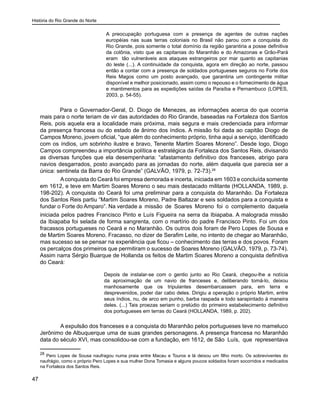 História do Rio Grande do Norte
47
A preocupação portuguesa com a presença de agentes de outras nações
européias nas suas terras coloniais no Brasil não parou com a conquista do
Rio Grande, pois somente o total domínio da região garantiria a posse definitiva
da colônia, visto que as capitanias do Maranhão e do Amazonas e Grão-Pará
eram tão vulneráveis aos ataques estrangeiros por mar quanto as capitanias
do leste (...). A continuidade da conquista, agora em direção ao norte, passou
então a contar com a presença de soldados portugueses seguros no Forte dos
Reis Magos como um posto avançado, que garantiria um contingente militar
disponível e melhor posicionado, assim como o repouso e o fornecimento de água
e mantimentos para as expedições saídas da Paraíba e Pernambuco (LOPES,
2003, p. 54-55).
Para o Governador-Geral, D. Diogo de Menezes, as informações acerca do que ocorria
mais para o norte teriam de vir das autoridades do Rio Grande, baseadas na Fortaleza dos Santos
Reis, pois aquela era a localidade mais próxima, mais segura e mais credenciada para informar
da presença francesa ou do estado de ânimo dos índios. A missão foi dada ao capitão Diogo de
Campos Moreno, jovem oficial, “que além do conhecimento próprio, tinha aqui a serviço, identificado
com os índios, um sobrinho ilustre e bravo, Tenente Martim Soares Moreno”. Desde logo, Diogo
Campos compreendeu a importância política e estratégica da Fortaleza dos Santos Reis, divisando
as diversas funções que ela desempenharia: “afastamento definitivo dos franceses, abrigo para
navios desgarrados, posto avançado para as jornadas do norte, além daquela que parecia ser a
única: sentinela da Barra do Rio Grande” (GALVÃO, 1979, p. 72-73).28
	 Aconquista do Ceará foi empresa demorada e incerta, iniciada em 1603 e concluída somente
em 1612, e teve em Martim Soares Moreno o seu mais destacado militante (HOLLANDA, 1989, p.
198-202). A conquista do Ceará foi uma preliminar para a conquista do Maranhão. Da Fortaleza
dos Santos Reis partiu “Martim Soares Moreno, Padre Baltazar e seis soldados para a conquista e
fundar o Forte do Amparo”. Na verdade a missão de Soares Moreno foi o complemento daquela
iniciada pelos padres Francisco Pinto e Luís Figueira na serra da Ibiapaba. A malograda missão
da Ibiapaba foi selada de forma sangrenta, com o martírio do padre Francisco Pinto. Foi um dos
fracassos portugueses no Ceará e no Maranhão. Os outros dois foram de Pero Lopes de Sousa e
de Martim Soares Moreno. Fracasso, no dizer de Serafim Leite, no intento de chegar ao Maranhão,
mas sucesso se se pensar na experiência que ficou – conhecimento das terras e dos povos. Foram
os percalços dos primeiros que permitiram o sucesso de Soares Moreno (GALVÃO, 1979, p. 73-74).
Assim narra Sérgio Buarque de Hollanda os feitos de Martim Soares Moreno a conquista definitiva
do Ceará:
Depois de instalar-se com o gentio junto ao Rio Ceará, chegou-lhe a notícia
da aproximação de um navio de franceses e, deliberando tomá-lo, deixou
manhosamente que os tripulantes desembarcassem para, em terra e
desprevenidos, poder dar cabo deles. Dirigiu a operação o próprio Martim, entre
seus índios, nu, de arco em punho, barba raspada e todo sarapintado à maneira
deles. (...) Tais proezas seriam o prelúdio do primeiro estabelecimento definitivo
dos portugueses em terras do Ceará (HOLLANDA, 1989, p. 202).
	 A expulsão dos franceses e a conquista do Maranhão pelos portugueses teve no mameluco
Jerônimo de Albuquerque uma de suas grandes personagens. A presença francesa no Maranhão
data do século XVI, mas consolidou-se com a fundação, em 1612, de São Luís, que representava
28
Pero Lopes de Sousa naufragou numa praia entre Macau e Touros e lá deixou um filho morto. Os sobreviventes do
naufrágio, como o próprio Pero Lopes e sua mulher Dona Tomasia e alguns poucos soldados foram socorridos e medicados
na Fortaleza dos Santos Reis.
 