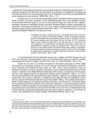 História do Rio Grande do Norte
48
a gênese da França Equinocial, projeto de colonização americano acalentado pelos franceses. O
interesse português pelo Maranhão era decorrente da presença de navegadores franceses que
traficavam pau-brasil e da “da proximidade da foz do rio Amazonas, da crença na possibilidade de
serem atingidas as minas peruanas” (WEHLING, 1994, p. 111).
	 A região da foz do rio Amazonas era estrategicamente importante para os países europeus,
sendo consenso nas cortes européias e entre colonizadores que como a área permitia o acesso
à imensa bacia fluvial da região e que por ali seria possível chegar às minas do Peru, ingleses,
irlandeses, franceses e holandeses saíram na frente e montaram bases na região. A expedição que
conquistou o Pará partiu de Natal em 1615. Em 1616, Caldeira Castelo Branco fundou o Forte do
Presépio, origem da atual cidade de Belém (WEHLING, 1994, p. 111). Assim descreve um dos mais
ilustres historiadores brasileiros a conquista do Pará:
A expedição de cento e cinqüenta homens, encarregada dessa última conquista,
(...) [ficou] aos cuidados de Francisco Caldeira, a quem foi passado regimento,
depois de escolhidas três embarcações providas de todo o necessário, inclusive
de víveres bastantes para seis meses. No dia de Natal de 1615 iniciava-se
assim a Nova Jornada do Grão-Pará e Rio das Amazonas. A 10 de janeiro de
1616 chegariam os expedicionários ao sítio que lhes pareceu melhor para um
estabelecimento duradouro e capaz de assegurar-lhes o domínio de uma das
bocas do rio-mar, objeto, já então, da cobiça dos franceses, ingleses e holandeses.
Ao forte de madeira que logo se começou a construir, coube o nome de Presépio.
E à cidade cujos fundamentos se lançaram pela mesma ocasião, o de Santa Maria
de Belém (HOLLANDA, 1989, p. 233).
	 O reconhecimento inicial da Amazônia deu-se com a viagem de Pedro Teixeira que, em
1637, com mil índios e setenta soldados, subiu o rio Amazonas até a nascente, invertendo o sentido
da expedição de Francisco Orellana, que foi do Peru à foz, em 1539 (IGLÉSIAS, 1993, p. 39).
Apesar de ser posto de sentinela avançada da colonização portuguesa no Brasil, Natal
não passava de um pequeno povoado, com pouco mais de uma centena de habitantes, excluindo-
se os moradores da Fortaleza dos Reis, tendo, em 1607, “vinte e cinco moradores e cerca de
oitenta nos arredores, pescando, caçando e plantando roçarias, ajudados pela escravaria vermelha
e negra”. A indiada e seus descendentes miscigenados eram maioria, e os bancos eram tão poucos
“que, em 1609, apenas existiam em Natal duas mulheres alvas” (CASCUDO, 1999, p. 111-112).29
As principais atividades eram desempenhadas pelos militares e religiosos. As principais atividades
econômicas eram a pesca, a pecuária, a extração de sal e algumas roças de subsistência. A terra
era boa, segundo frei Vicente do Salvador (apud HOLLANDA, 1989, p. 197), apenas para pastos e
gados. A pesca abastecia as capitanias vizinhas da Paraíba e de Pernambuco. A pecuária atingiu
um nível relativamente bom a partir de 1630, tendo sido, certamente, um dos motivos pelos quais os
holandeses invadiram a capitania.As informações sobre o primeiro quarto de século da história norte-
rio-grandense são muito precários, mas apontam a lentidão com que se dava o estabelecimento dos
núcleos coloniais, prejudicados pela fraqueza da terra “para roçados e canaviais, com escassez de
chuvas, mais adaptável para a criação de gado” (SUASSUNA; MARIZ, 2002, p. 39).
29
Segundo Cascudo (1999, p. 113), em três séculos a população indígena praticamente desapareceu, principalmente a que
vivia “próxima aos grandes núcleos de população. Natal matou seus indígenas rapidamente. Não os aldeamos como houve
pelo interior depois da guerra dos cariris. O que indígena que ficou por aqui era servo, humilde, sem direitos, assombrado de
estar vivo”, tendo sido fixados “nas povoações de Igapó para o vale do Ceará-Miim, especialmente em Extremoz, Veados.
Em 1808 os índios domésticos em Natal era 169 apenas”.
 