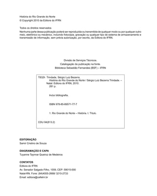 T832h Trindade, Sérgio Luiz Bezerra.
História do Rio Grande do Norte / Sérgio Luiz Bezerra Trindade. –
Natal: Editora do IFRN, 2010.
281 p.
Inclui bibliografia.
ISBN 978-85-89571-77-7
1. Rio Grande do Norte – História. I. Título.
CDU 94(813.2)
História do Rio Grande do Norte
© Copyright 2010 da Editora do IFRN
Todos os direitos reservados
Nenhuma parte dessa publicação poderá ser reproduzida ou transmitida de qualquer modo ou por qualquer outro
meio, eletrônico ou mecânico, incluindo fotocópia, gravação ou qualquer tipo de sistema de armazenamento e
transmissão de informação, sem prévia autorização, por escrito, da Editora do IFRN. 	
Divisão de Serviços Técnicos.
Catalogação da publicação na fonte.
Biblioteca Sebastião Fernandes (BSF) – IFRN
EDITORAÇÃO
Samir Cristino de Souza
DIAGRAMAÇÃO E CAPA
Tuyanne Taynnar Queiroz de Medeiros
CONTATOS
Editora do IFRN
Av. Senador Salgado Filho, 1559, CEP: 59015-000
Natal-RN. Fone: (84)4005-2668/ 3215-2733
Email: editora@cefetrn.br
 