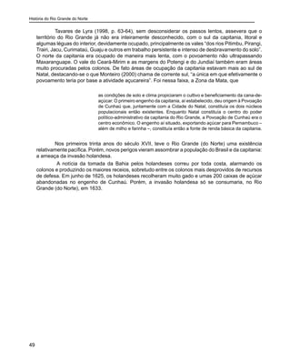 História do Rio Grande do Norte
49
	 Tavares de Lyra (1998, p. 63-64), sem desconsiderar os passos lentos, assevera que o
território do Rio Grande já não era inteiramente desconhecido, com o sul da capitania, litoral e
algumas léguas do interior, devidamente ocupado, principalmente os vales “dos rios Pitimbu, Pirangi,
Trairi, Jacu, Curimataú, Guaju e outros em trabalho persistente e intenso de desbravamento do solo”.
O norte da capitania era ocupado de maneira mais lenta, com o povoamento não ultrapassando
Maxaranguape. O vale do Ceará-Mirim e as margens do Potengi e do Jundiaí também eram áreas
muito procuradas pelos colonos. De fato áreas de ocupação da capitania estavam mais ao sul de
Natal, destacando-se o que Monteiro (2000) chama de corrente sul, “a única em que efetivamente o
povoamento teria por base a atividade açucareira”. Foi nessa faixa, a Zona da Mata, que
as condições de solo e clima propiciaram o cultivo e beneficiamento da cana-de-
açúcar. O primeiro engenho da capitania, aí estabelecido, deu origem à Povoação
de Cunhaú que, juntamente com a Cidade do Natal, constituía os dois núcleos
populacionais então existentes. Enquanto Natal constituía o centro do poder
político-administrativo da capitania do Rio Grande, a Povoação de Cunhaú era o
centro econômico. O engenho aí situado, exportando açúcar para Pernambuco –
além de milho e farinha –, constituía então a fonte de renda básica da capitania.
	 Nos primeiros trinta anos do século XVII, teve o Rio Grande (do Norte) uma existência
relativamente pacífica. Porém, novos perigos vieram assombrar a população do Brasil e da capitania:
a ameaça da invasão holandesa.
A notícia da tomada da Bahia pelos holandeses correu por toda costa, alarmando os
colonos e produzindo os maiores receios, sobretudo entre os colonos mais desprovidos de recursos
de defesa. Em junho de 1625, os holandeses recolheram muito gado e umas 200 caixas de açúcar
abandonadas no engenho de Cunhaú. Porém, a invasão holandesa só se consumaria, no Rio
Grande (do Norte), em 1633.
 
