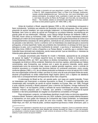 História do Rio Grande do Norte
53
Ora, desde o momento em que assumiram o poder em Lisboa, Filipe II, 1591,
e Filipe III, 1605 (respectivamente Filipe I e Filipe II de Portugal), publicaram,
nessas, alvarás estabelecendo que: “nenhuma nau, nem navio estrangeiro, nem
pessoa estrangeira, de qualquer sorte, qualidade e nação que seja, não possa
ir, nem fosse dos portos do Reino de Portugal, nem fora dele, às conquistas do
Brasil...”. Tais medidas, aliadas ao acirramento das disputas na Europa, acabam
por levar os dois países à guerra, em 1609 (1990, p. 68).
	 Antes de invadirem o Brasil, segundo Iglesias (1993, p. 40), os holandeses começaram a
fazer contrabando, “proibidos que estavam de freqüentar os portos portugueses. Eles não podem
prescindir do açúcar brasileiro, em cuja produção colaboram, no financiamento dos engenhos do
Nordeste, bem como no refino do açúcar em Portugal ou na própria Holanda, incumbindo-se em
grande parte de sua distribuição”. Ademais, como reforça Sérgio Buarque de Hollanda (1989, p.
235-236), foram vários os momentos (1585, 1596, 1599) em que os navios holandeses sofreram
embargos por ordem da Coroa espanhola, o que ocasionava interrupções temporárias do comércio e
conseqüentemente a escassez de vários gêneros, sobretudo do sal, produto essencial às indústrias
do pescado e dos laticínios. Como o comércio com os holandeses era essencial para a economia
portuguesa, a Coroa espanhola “cedeu aos protestos dos mercadores e à ameaça de fome que se
esboçava no país, com o suprimento insuficiente de cereais”, o que levou à “assinatura da Trégua
dos Doze Anos (1609-21) entre a Espanha e os Países Baixos” e permitiu que o comércio luso-
holandês fosse reiniciado sem obstáculos, sendo nesse período “que se intensificou o interesse da
Holanda pelos gêneros levados do Brasil.”
A solução encontrada pela Holanda foi invadir o Nordeste, apossando-se da produção
de açúcar da região.30
O embargo espanhol levou os holandeses a fundar a Companhia das
Índias Ocidentais (WIC), em 1621, que obteve os direitos monopolistas na conquista, comércio e
navegação da América e África ocidental. Detentora de enormes capitais, administrada por hábeis
comerciantes, esta Companhia, que contava com o apoio da governo holandês, sendo assim
caracterizada como de economia mista, visava a realizar grandes negócios, como o controle do
comércio açucareiro e a invasão dos domínios ibéricos no continente americano, como consta,
conforme Iglesias (1993, p. 41), de um folheto produzido na Holanda no início do século XVII. A WIC
era uma organização comercial e militar, que teve no corso uma de suas principais fontes de renda,
atuando principalmente no então militarmente frágil império ibérico com o objetivo de debilitá-lo
ainda mais e conseqüentemente enfraquecendo ainda mais a Espanha.
	 A colonização do Brasil se fez, em grande parte, com base em capital holandês. Foram
os holandeses que financiaram a empresa açucareira no Brasil. O investimento holandês seria
compensado pelo monopólio da venda do açúcar brasileiro na Europa. Mas, em 1580, Portugal
e suas colônias (incluindo o Brasil) passaram para o domínio da Espanha, inimiga tradicional da
Holanda. Filipe II, rei da Espanha, proibiu a entrada de navios holandeses em portos espanhóis,
trazendo imensos prejuízos para a Holanda, que perderia o monopólio comercial do açúcar
brasileiro e não teria possibilidade de resgatar os empréstimos concedidos a Portugal.
Para compensar o prejuízo, os holandeses decidiram invadir todos os domínios espanhóis,
inclusive o Brasil. Tentaram, pela primeira vez, em 1624, na Bahia. Como a invasão à Bahia fracassou
e representou um duro golpe nas finanças da Companhia das Índias Ocidentais, os holandeses
suspenderam temporariamente os plano de uma nova invasão, “não fosse o apresamento, por
Pieter Heyn, em 1627, da ‘frota de prata’, comboio espanhol que levava o metal americano para a
30
A guerra entre holandeses e espanhóis deu-se por questões econômicas e religiosas. Contra as possessões ibéricas,
por exemplo, o conflito teve quatro frentes todas afetadas pelo embargo decretado por Felipe II: 1) pelo sal português,
que prejudicava a indústria de pesca holandesa; 2) pelo comércio de escravos na África; 3) pelo comércio de especiarias
asiáticas; 4) pelo comércio de açúcar brasileiro.
 