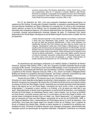 História do Rio Grande do Norte
55
conduzia, presos para o Rio Grande, destinados a venda, André Tacou e mais
oito companheiros, além de 17 mulheres e crianças. Mataram João Pereira,
libertando os indígenas. O português levava papéis preciosos como informações
para a conquista do Ceará. Elbert Smient, a 18 de novembro, voltou ao Recife, e
Joost Closter ficou para prosseguir a jornada (1984, p. 62).
Em 21 de dezembro de 1631, uma nova esquadra holandesa tentou desembarcar na
capitania do Rio Grande. Enviada pelo Conselho Holandês, a esquadra comandada pelo Tenente-
Coronel Hartman Godefried van Steyn Callenfels era composta por 14 navios e dez companhias.
Tentou adentrar na barra do rio Potengi, mas foi impedida pela artilharia da Fortaleza dos Reis.
Desviados dos verdadeiros objetivos, os invasores desembarcaram em Genipabu, onde saquearam
o povoado, levando aproximadamente duzentas cabeças de gado. O combinado ficou sendo
desembarcar em Ponta Negra, três léguas ao sul de Natal e depois marchar sobre a cidade. No final
de dezembro,
o diretor Servaes Carpenter e mais oficiais viajaram numa chalupa, examinando
o litoral sem que deparassem lugar propício. Três chalupas aproximaram-
se tanto de Natal que divisaram perfeitamente o Forte e seus soldados. Era
Capitão-Mor Cipriano Pita Porto Carreiro que abriu fogo de canhão contra as
chalupas. Retrocederam estas para Ponta Negra e abandonaram a idéia do
assalto ao Rio Grande porque as tropas (Laet escreve 10 e Richshoffer, que veio
também informa o número de 19 companhias) ficariam exaustas atravessando o
areial até a capital norte-rio-grandense. Tropas veteranas que se esgotam numa
marcha de dezoito quilômetros... A razão seria outra. Melhor pareceu demorar
uns dias em Genipabu, saqueando, arrebanhando 200 cabeças de gado, vendo,
em certas casas, cerca de duas mil pastando. (...) Assim, Natal escapou do
assalto naquele 24 de dezembro de 1631 (CASCUDO, 1984, p. 62-63).
As experiências das abordagens anteriores e um relatório objetivo e detalhado de Adriano
Verdonck, segundo Hélio Galvão (1979, p. 80), fez o Supremo Conselho Holandês decidir-se pela
ocupação do Rio Grande. Composta por onze navios e 808 soldados, no dia 5 de dezembro de 1633,
saiu de Recife, comandada pelo Almirante Jean Cornelissen Lichthard, a expedição que conquistou
a capitania do Rio Grande. Segundo Cascudo (1984, p. 63), vieram na missão o Delegado-Diretor
Mathijs van Keulen e o conselheiro Servaes Carpenter. Jan Corlisz Lichthardt, comandante da costa
do Brasil Holandês, e o Tenente-Coronel Baltazar Bijma, eram os chefes militares.
Tavares de Lyra (1998, p. 78) assevera que no dia 7 de dezembro, na altura de Mamanguape
(Paraíba) um navio holandês encarregado de patrulhar o litoral paraibano, sob o comando de Albert
Samient, incorporou-se à esquadra. No mesmo dia o Conselho de oficiais reuniu-se e decidiu o plano
de ataque ao Forte dos Reis Magos, ficando “assentado que as tropas atacantes desembarcassem
duas a três léguas ao sul, em Ponta Negra, marchando por terra contra o forte, e que algumas
embarcações (...) forçassem a barra, subindo o rio Potengi, a fim de apoiar por esse lado a sua
ação”. Desembarcando no litoral norte-rio-grandense na manhã de 08 de dezembro, nas imediações
da praia de Ponta Negra, os holandeses fizeram valer o plano traçado, com as força se dividindo
em duas frentes: uma parte avançou pelo mar, e a outra seguiu por terra até chegar à cidade; uma
parcela desse contingente terrestre ficou em Natal, cujo “pavor despovoara”, e o restante seguiu
para as cercanias do Forte dos Reis Magos, acampando ali ao pôr do sol (CASCUDO, 1984, p.
63). Segundo Medeiros Filho, o desembarque em Ponta Negra deu-se no dia 8 de dezembro, uma
quinta-feira. Uma parte das tropas seguiu em direção à barra do rio Potengi, com o objetivo de
tomar a Fortaleza dos Santos Reis, situada na barra daquele rio. A resistência da artilharia luso-
brasileira foi feroz. Próximas à Fortaleza estavam duas caravelas portuguesas, abandonadas pela
tripulação quando da aproximação da esquadra holandesa. Planejaram inicialmente os invasores
 