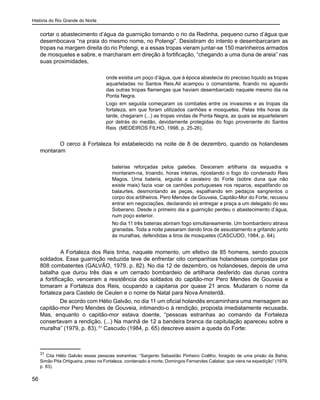 História do Rio Grande do Norte
56
cortar o abastecimento d’água da guarnição tomando o rio da Redinha, pequeno curso d’água que
desembocava “na praia do mesmo nome, no Potengi”. Desistiram do intento e desembarcaram as
tropas na margem direita do rio Potengi, e a essas tropas vieram juntar-se 150 marinheiros armados
de mosquetes e sabre, e marcharam em direção à fortificação, “chegando a uma duna de areia” nas
suas proximidades,
onde existia um poço d’água, que à época abastecia do precioso líquido as tropas
aquarteladas no Santos Reis.Ali acampou o comandante, ficando no aguardo
das outras tropas flamengas que haviam desembarcado naquele mesmo dia na
Ponta Negra.
Logo em seguida começaram os combates entre os invasores e as tropas da
fortaleza, em que foram utilizados canhões e mosquetes. Pelas três horas da
tarde, chegaram (...) as tropas vindas de Ponta Negra, as quais se aquartelaram
por detrás do medão, devidamente protegidas do fogo proveniente do Santos
Reis (MEDEIROS FILHO, 1998, p. 25-26).
O cerco à Fortaleza foi estabelecido na noite de 8 de dezembro, quando os holandeses
montaram
baterias reforçadas pelos galeões. Desceram artilharia da esquadra e
montaram-na, troando, horas inteiras, ripostando o fogo do condenado Reis
Magos. Uma bateria, erguida a cavaleiro do Forte (sobre duna que não
existe mais) fazia voar os canhões portugueses nos reparos, espatifando os
balaurtes, desmontando as peças, espalhando em pedaços sangrentos o
corpo dos artilheiros. Pero Mendes de Gouveia, Capitão-Mor do Forte, recusou
entrar em negociações, declarando só entregar a praça a um delegado do seu
Soberano. Desde o primeiro dia a guarnição perdeu o abastecimento d’água,
num poço exterior.
No dia 11 três baterias abriram fogo simultaneamente. Um bombardeiro atirava
granadas. Toda a noite passaram dando tiros de assustamento e gritando junto
às muralhas, defendidas a tiros de mosquetes (CASCUDO, 1984, p. 64).
	 A Fortaleza dos Reis tinha, naquele momento, um efetivo de 85 homens, sendo poucos
soldados. Essa guarnição reduzida teve de enfrentar oito companhias holandesas compostas por
808 combatentes (GALVÃO, 1979, p. 82). No dia 12 de dezembro, os holandeses, depois de uma
batalha que durou três dias e um cerrado bombardeio de artilharia desferido das dunas contra
a fortificação, venceram a resistência dos soldados do capitão-mor Pero Mendes de Gouveia e
tomaram a Fortaleza dos Reis, ocupando a capitania por quase 21 anos. Mudaram o nome da
fortaleza para Castelo de Ceulen e o nome de Natal para Nova Amsterdã.
De acordo com Hélio Galvão, no dia 11 um oficial holandês encaminhara uma mensagem ao
capitão-mor Pero Mendes de Gouveia, intimando-o à rendição, proposta imediatamente recusada.
Mas, enquanto o capitão-mor estava doente, “pessoas estranhas ao comando da Fortaleza
consertavam a rendição. (...) Na manhã de 12 a bandeira branca da capitulação apareceu sobre a
muralha” (1979, p. 83). 31
Cascudo (1984, p. 65) descreve assim a queda do Forte:
31
Cita Hélio Galvão essas pessoas estranhas: “Sargento Sebastião Pinheiro Coêlho, foragido de uma prisão da Bahia;
Simão Pita Ortigueira, preso na Fortaleza, condenado à morte; Domingos Fernandes Calabar, que viera na expedição” (1979,
p. 83).
 