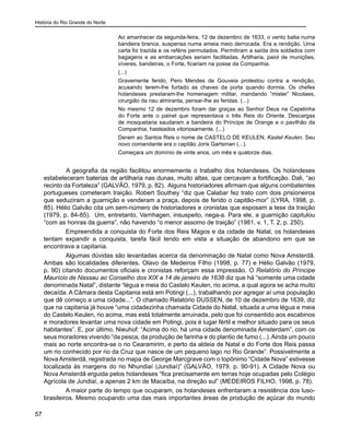História do Rio Grande do Norte
57
Ao amanhecer da segunda-feira, 12 de dezembro de 1633, o vento batia numa
bandeira branca, suspensa numa ameia meio derrocada. Era a rendição. Uma
carta foi trazida e os reféns permutados. Permitiram a saída dos soldados com
bagagens e as embarcações seriam facilitadas. Artilharia, paiol de munições,
víveres, bandeiras, o Forte, ficariam na posse da Companhia.
(...)
Gravemente ferido, Pero Mendes de Gouveia protestou contra a rendição,
acusando terem-lhe furtado as chaves da porta quando dormia. Os chefes
holandeses prestaram-lhe homenagem militar, mandando “mister” Nicolaes,
cirurgião da nau almiranta, pensar-lhe as feridas. (...)
No mesmo 12 de dezembro foram dar graças ao Senhor Deus na Capelinha
do Forte ante o painel que representava o três Reis do Oriente. Descargas
de mosquetaria saudaram a bandeira do Príncipe de Orange e o pavilhão da
Companhia, hasteados vitoriosamente. (...)
Deram ao Santos Reis o nome de CASTELO DE KEULEN, Kastel Keulen. Seu
novo comandante era o capitão Joris Gartsman (...).
Começara um domínio de vinte anos, um mês e quatorze dias.
	 A geografia da região facilitou enormemente o trabalho dos holandeses. Os holandeses
estabeleceram baterias de artilharia nas dunas, muito altas, que cercavam a fortificação. Dali, “ao
recinto da Fortaleza” (GALVÃO, 1979, p. 82). Alguns historiadores afirmam que alguns combatentes
portugueses cometeram traição. Robert Southey “diz que Calabar fez trato com dois prisioneiros
que seduziram a guarnição e venderam a praça, depois de ferido o capitão-mor” (LYRA, 1998, p.
85). Hélio Galvão cita um sem-número de historiadores e cronistas que esposam a tese da traição
(1979, p. 84-85). Um, entretanto, Varnhagen, insuspeito, nega-a. Para ele, a guarnição capitulou
“com as honras da guerra”, não havendo “o menor assomo de traição” (1981, v. 1, T. 2, p. 250).
Empreendida a conquista do Forte dos Reis Magos e da cidade de Natal, os holandeses
tentam expandir a conquista, tarefa fácil tendo em vista a situação de abandono em que se
encontrava a capitania.
Algumas dúvidas são levantadas acerca da denominação de Natal como Nova Amsterdã.
Ambas são localidades diferentes. Olavo de Medeiros Filho (1998, p. 77) e Hélio Galvão (1979,
p. 90) citando documentos oficiais e cronistas reforçam essa impressão. O Relatório do Príncipe
Maurício de Nassau ao Conselho dos XIX a 14 de janeiro de 1638 diz que há “somente uma cidade
denominada Natal”, distante “légua e meia do Castelo Keulen, rio acima, a qual agora se acha muito
decaída. A Câmara desta Capitania está em Potingi (...), trabalhando por agregar aí uma população
que dê começo a uma cidade...”. O chamado Relatório DUSSEN, de 10 de dezembro de 1639, diz
que na capitania já houve “uma cidadezinha chamada Cidade do Natal, situada a uma légua e meia
do Castelo Keulen, rio acima, mas está totalmente arruinada, pelo que foi consentido aos escabinos
e moradores levantar uma nova cidade em Potingi, pois é lugar fértil e melhor situado para os seus
habitantes”. E, por último, Nieuhof: “Acima do rio, há uma cidade denominada Amsterdam”, com os
seus moradores vivendo “da pesca, da produção de farinha e do plantio de fumo (...).Ainda um pouco
mais ao norte encontra-se o rio Cearamirim, e perto da aldeia de Natal e do Forte dos Reis passa
um rio conhecido por rio da Cruz que nasce de um pequeno lago no Rio Grande”. Possivelmente a
Nova Amsterdã, registrada no mapa de George Marcgrave com o topônimo “Cidade Nova” estivesse
localizada às margens do rio Nhundiaí (Jundiaí)” (GALVÃO, 1979, p. 90-91). A Cidade Nova ou
Nova Amsterdã erguida pelos holandeses “fica precisamente em terras hoje ocupadas pelo Colégio
Agrícola de Jundiaí, a apenas 2 km de Macaíba, na direção sul” (MEDEIROS FILHO, 1998, p. 78).
A maior parte do tempo que ocuparam, os holandeses enfrentaram a resistência dos luso-
brasileiros. Mesmo ocupando uma das mais importantes áreas de produção de açúcar do mundo
 
