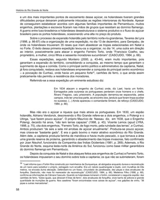 História do Rio Grande do Norte
58
e um dos mais importantes pontos de escoamento desse açúcar, os holandeses tiveram grandes
dificuldades porque deixaram praticamente intocadas as regiões interioranas do Nordeste. Apesar
de conseguirem estabelecer acordos com algumas famílias importantes de Pernambuco, muitos
engenhos, plantações e escravos ficaram nas mãos de grupos que resistiam ao domínio flamengo.
A guerra entre luso-brasileiros e holandeses desestruturava o sistema produtivo e o fluxo do açúcar
brasileiro para os portos holandeses, ocasionando uma alta no preço do produto.
Sobre o processo de expansão holandês pelo território norte-rio-grandense, Tavares de Lyra
(1998, p. 86-87) cita a organização de uma expedição, no dia 13 de dezembro, para Genipabu, de
onde os holandeses trouxeram 35 reses que iriam abastecer as tropas estacionadas em Natal e
no Forte. O êxito dessa primeira expedição levou-os a organizar, no dia 14, uma outra em direção
ao interior, possivelmente para atacar o engenho Ferreiro Torto, onde “Francisco Coelho, seu
proprietário, a mulher, cinco filhos e sessenta moradores sucumbiram” (CASCUDO, 1984, p. 66).
Essas expedições, segundo Monteiro (2000, p. 43-44), eram muito importantes, pois
garantiam a expansão do território, consolidando a conquista, ao mesmo tempo que garantiam o
suprimento de água e comida. Como o principal centro político e administrativo da capitania, Natal,
já fora conquistado, restava aos holandeses empreender a conquista do principal centro econômico
– a povoação de Cunhaú, onde havia um pequeno forte32
, canhões de ferro, o que ainda assim
praticamente não permitiu a resistência dos moradores.
Referindo-se a essa expedição um eminente estudioso diz:
Em 1634 atacam o engenho de Cunhaú onde, diz Laet, havia um fortim.
Esmagados pela surpresa os portugueses perderam onze homens e o chefe,
Álvaro Fragoso, caiu prisioneiro. A população derramou-se espavorida, pelos
campos, indo ter uma boa parte, ao encontro dos Janduís que foram tropa auxiliar
no sucesso. (...) Ainda apareceu o comandante Smient, de reforço (CASCUDO,
1984, p. 66).
Mas não era o açúcar a riqueza que mais atraía os portugueses. Em 1630, um espião
holandês, Adriano Vendonck, descrevendo o Rio Grande refere-se a dois engenhos, o Potengi e o
Utinga, “que fazem pouco açúcar”. O próprio Maurício de Nassau diz, em 1638, que o Engenho
Potengi, decaído há anos, “não tem terras capazes” (1998, p. 45). Vicente Lemos (apud LYRA,
1998, p. 75), cita dois engenhos, “Ferreiro Torto, de fogo morto, pela ruindade das terras”, e Cunhaú.
Ambos produziam “de seis a sete mil arrobas de açúcar anualmente”. Produzia-se pouco açúcar,
mas criava-se “bastante gado”. E era o gado bovino o maior atrativo econômico do Rio Grande.
Além dele, a capitania produzia farinha de mandioca e havia muito pescado, o que tornava a área
uma grande reserva de proteína, garantindo o abastecimento das tropas invasoras, fato confirmado
por Joan Nieuhof, funcionário da Companhia das Índias Ocidentais (1981, p. 269). Ademais, o Rio
Grande do Norte, esquina leste-norte da América do Sul, funcionou como base militar garantidora
do domínio flamengo em Pernambuco.
Depois da conquista de Natal e dos ataques feitos aos engenhos de Cunhaú e Ferreiro Torto,
os holandeses impuseram o seu domínio sobre toda a capitania; os que não se submeteram, foram
32
“Laet informa que o Fortim fôra construído por marinheiros de Dunquerque, ali abrigados enquanto durava a reconstrução
de um navio para substituir o próprio, estragado num encalhe. Era um reduto quadrangular e duplo, com muralhas de três
metros, na encosta duma elevação. Defendiam-no um fosso, circundado de paralissada, dez peças e dois arcabuzes de
forquilha. Destruído, não mais foi merecedor de reconstrução” (CASCUDO, 1984, p. 66). Medeiros Filho (1998, p. 68),
confirma as informações de Câmara Cascudo. Quando os holandeses tomaram o fortim, constataram o seguinte espólio: dez
canhões de ferro, “todos iguais, que atiravam 6 liras de ferro”, dois arcabuzes de forquilha, onze barris de pólvora e grande
quantidade de munições de guerra. Nos casebres “foram encontradas nove caixas de açúcar”; nos galpões de vinho, “36
pipas e outras mercadorias”.
 