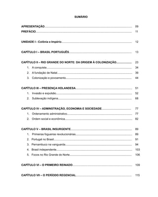 SUMÁRIO
APRESENTAÇÃO................................................................................................................. 09
PREFÁCIO............................................................................................................................ 11
UNIDADE I - Colônia e Império........................................................................................... 12
CAPÍTULO I – BRASIL PORTUGUÊS................................................................................. 13
CAPÍTULO II – RIO GRANDE DO NORTE: DA ORIGEM À COLONIZAÇÃO.................... 23
1.	 A conquista.............................................................................................................. 34
2.	 A fundação de Natal................................................................................................. 39
3.	 Colonização e povoamento..................................................................................... 44
CAPÍTULO III – PRESENÇA HOLANDESA......................................................................... 51
1.	 Invasão e expulsão.................................................................................................. 52
2.	 Sublevação indígena............................................................................................... 68
CAPÍTULO IV – ADMINSTRAÇÃO, ECONOMIA E SOCIEDADE......................................	 77
1.	 Ordenamento administrativo.................................................................................... 77
2.	 Ordem social e econômica....................................................................................... 82
CAPÍTULO V – BRASIL INSURGENTE............................................................................... 89
1.	 Primeiras fogueiras revolucionárias......................................................................... 89
2. Portugal no Brasil..................................................................................................... 91
3. Pernambuco na vanguarda...................................................................................... 94
4. Brasil independente.................................................................................................. 103
5. Focos no Rio Grande do Norte................................................................................ 106
CAPÍTULO VI – O PRIMEIRO REINADO............................................................................. 109
CAPÍTULO VII – O PERÍODO REGENCIAL........................................................................ 115
 