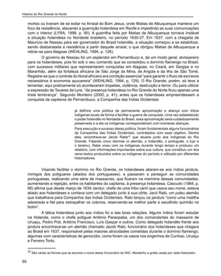 História do Rio Grande do Norte
59
mortos ou tiveram de se exilar no Arraial do Bom Jesus, onde Matias de Albuquerque manteve um
foco de resistência, atacando a guarnição holandesa em Recife e impedindo as suas comunicações
com o interior (LYRA, 1998, p. 90). A guerrilha feita por Matias de Albuquerque tornava instável
a situação holandesa no Nordeste brasileiro, no período 1630-37. Em 1637, com a chegada de
Maurício de Nassau para ser governador do Brasil holandês, a situação começou a se estabilizar,
sendo desbaratada a resistência a partir daquele arraial, o que obrigou Matias de Albuquerque a
retirar-se para Alagoas (WEHLING, 1994, p. 128).
O governo de Nassau foi um esplendor em Pernambuco e, de um modo geral, alvissareiro
para os holandeses, pois foi sob o seu comando que se consolidou o domínio flamengo no Brasil,
com sucessos militares que representaram conquistas em Alagoas, no Ceará, em Sergipe e no
Maranhão, além da fortaleza africana de São Jorge da Mina, de Angola e da ilha de São Tomé.
Registre-se que o controle do litoral africano era condição essencial “para garantir o fluxo de escravos
necessários à economia açucareira” (WEHLING, 1994, p. 129). O Rio Grande, porém, só teve a
lamentar; aqui praticamente só aconteceram tropelias, violência, destruição e terror. Ou para utilizar
a expressão de Tavares de Lyra, “da presença holandesa no Rio Grande do Norte ficou apenas uma
triste lembrança”. Segundo Monteiro (2000, p. 41), antes que os holandeses empreendessem a
conquista da capitania de Pernambuco, a Companhia das Índias Ocidentais
já definira uma política de permanente aproximação e aliança com tribos
indígenas locais de forma a facilitar a guerra de conquista. Uma vez estabelecido
o poder holandês no Nordeste do Brasil, essa aproximação seria cuidadosamente
preservada e a ela os indígenas corresponderiam com inúmeras alianças.
Para execução e sucesso dessa política, foram fundamentais alguns funcionários
da Companhia das Índias Ocidentais, contratados com esse objetivo. Dentre
eles, encontrava-se Jacob Rabe33
que atuaria junto aos indígenas do Rio
Grande. Falando cinco idiomas (o alemão, o holandês, o português, o tupi e
o tarairiu), Rabe viveu com os indígenas durante longo tempo e produziu um
relatório, com informações importantes sobre sua cultura, que constituiu um dos
raros textos produzidos sobre os indígenas do período e utilizado por diferentes
historiadores.
Visando facilitar o domínio no Rio Grande, os holandeses aliaram-se aos índios janduís,
inimigos dos potiguares (aliados dos portugueses), e passaram a perseguir as comunidades
portuguesas, realizando uma série de massacres, que ficaram na memória dessas comunidades,
aumentando a rejeição, entre os habitantes da capitania, à presença holandesa. Cascudo (1984, p.
66) afirma que desde março de 1634 Janduí, chefe de uma tribo cariri que usava seu nome, estava
aliado aos holandeses e contava com um delegado junto à sua côrte, Jacó Rabi, um judeu alemão
que trabalhava para Companhia das Índias Ocidentais. Rabi lançou os janduís “como uma matilha
adestrada e fiel para estraçalhar os colonos, reservando-se melhor parte e escolhido quinhão no
botim”.
A tática holandesa junto aos índios foi a das boas relações. Alguns índios foram estudar
na Holanda, como o chefe potiguar Antônio Paraopaba, um dos comandantes do massacre de
Uruaçu, Pedro Poti, Antônio Francisco, Luís Gaspar e outros. Como delegado holandês frente aos
janduís encontrava-se um alemão chamado Jacob Rabi, funcionário dos holandeses que chegara
ao Brasil em 1637, responsável pelas maiores atrocidades cometidas durante o domínio flamengo,
algumas com características de genocídio, como foram os casos nos engenhos de Cunhaú, Uruaçu
e Ferreiro Torto.
33
São várias as formas que se escreve o nome desse funcionário da WIC. Mantenho a grafia usada por cada historiador.
 