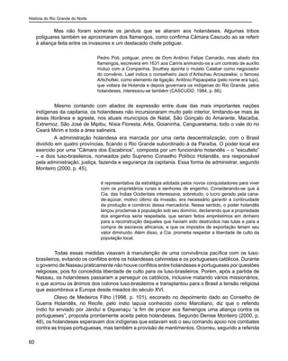 História do Rio Grande do Norte
60
Mas não foram somente os janduís que se aliaram aos holandeses. Algumas tribos
potiguares também se aproximaram dos flamengos, como confirma Câmara Cascudo ao se referir
à aliança feita entre os invasores e um destacado chefe potiguar.
Pedro Poti, potiguar, primo de Dom Antônio Felipe Camarão, mas aliado dos
flamengos, escrevera em 1631 aos Cariris animando-os a um contrato de auxílio
mútuo com a Companhia. Southey aponta o mulato Calabar como negociador
do convênio. Laet indica o conselheiro Jacó d’Artischau Arciszewksi, o famoso
Artichofski, como elemento de ligação. Antônio Papaopeba (pelo nome era tupi),
que voltara da Holanda e depois governara os indígenas do Rio Grande, pelos
holandeses, interessou-se também (CASCUDO, 1984, p. 66).
	 Mesmo contando com aliados de expressão entre duas das mais importantes nações
indígenas da capitania, os holandeses não incursionaram muito pelo interior, limitando-se mais às
áreas litorânea e agreste, nos atuais municípios de Natal, São Gonçalo do Amarante, Macaíba,
Extremoz, São José de Mipibu, Nísia Floresta, Arês, Goianinha, Canguaretama, todo o vale do rio
Ceará Mirim e toda a área salineira.
A administração holandesa era marcada por uma certa descentralização, com o Brasil
dividido em quatro províncias, ficando o Rio Grande subordinado à da Paraíba. O poder local era
exercido por uma “Câmara dos Escabinos”, composta por um funcionário holandês – o “esculteto”
– e dois luso-brasileiros, nomeados pelo Supremo Conselho Político Holandês, era responsável
pela administração, justiça, fazenda e segurança da capitania. Essa forma de administrar, segundo
Monteiro (2000, p. 45),
é representativa da estratégia adotada pelos novos conquistadores para viver
com os proprietários rurais e senhores de engenho. Considerando-se que à
Cia. das Índias Ocidentais interessava, sobretudo, o lucro gerado pela cana-
de-açúcar, motivo último da invasão, era necessário garantir a continuidade
da produção e comércio dessa mercadoria. Nesse sentido, o poder holandês
lançou proclamas à população sob seu domínio, declarando que a propriedade
dos engenhos seria respeitada, que seriam feitos empréstimos em dinheiro
para a reconstrução daqueles que haviam sido destruídos nas lutas e para a
compra de escravos africanos, e que os impostos de exportação teriam seu
valor diminuído. Além disso, a Cia. prometia respeitar a liberdade de culto da
população local.
	 Todas essas medidas visavam à manutenção de uma convivência pacífica com os luso-
brasileiros, evitando os conflitos entre os holandeses calvinistas e os portugueses católicos. Durante
o governo de Nassau praticamente não houve conflitos entre holandeses e portugueses por questões
religiosas, pois foi concedida liberdade de culto para os luso-brasileiros. Porém, após a partida de
Nassau, os holandeses passaram a perseguir os católicos, inclusive matando vários missionários,
o que acirrou os ânimos dos colonos luso-brasileiros e transplantou para o Brasil a tensão religiosa
que assombrava a Europa desde meados do século XVI.
Olavo de Medeiros Filho (1998, p. 101), escorado no depoimento dado ao Conselho de
Guerra Holandês, no Recife, pelo índio tapuia conhecido como Marciliano, diz que o referido
índio foi enviado por Janduí e Oquenaçu “a fim de propor aos flamengos uma aliança contra os
portugueses”, proposta prontamente aceita pelos holandeses. Segundo Denise Monteiro (2000, p.
48), os holandeses esperavam dos indígenas que estavam sob o seu comando apoio nos combates
contra as tropas portuguesas, mas também a provisão de mantimentos. Ocorreu, segundo a referida
 