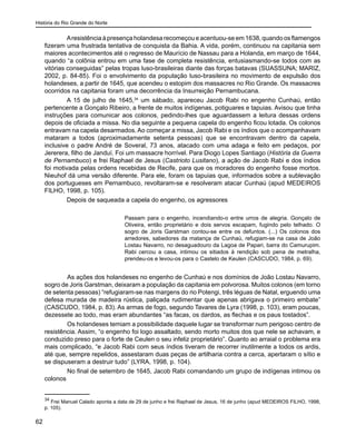História do Rio Grande do Norte
62
Aresistência à presença holandesa recomeçou e acentuou-se em 1638, quando os flamengos
fizeram uma frustrada tentativa de conquista da Bahia. A vida, porém, continuou na capitania sem
maiores acontecimentos até o regresso de Maurício de Nassau para a Holanda, em março de 1644,
quando “a colônia entrou em uma fase de completa resistência, entusiasmando-se todos com as
vitórias conseguidas” pelas tropas luso-brasileiras diante das forças batavas (SUASSUNA; MARIZ,
2002, p. 84-85). Foi o envolvimento da população luso-brasileira no movimento de expulsão dos
holandeses, a partir de 1645, que acendeu o estopim dos massacres no Rio Grande. Os massacres
ocorridos na capitania foram uma decorrência da Insurreição Pernambucana.
A 15 de julho de 1645,34
um sábado, apareceu Jacob Rabi no engenho Cunhaú, então
pertencente a Gonçalo Ribeiro, a frente de muitos indígenas, potiguares e tapuias. Avisou que tinha
instruções para comunicar aos colonos, pedindo-lhes que aguardassem a leitura dessas ordens
depois de oficiada a missa. No dia seguinte a pequena capela do engenho ficou lotada. Os colonos
entravam na capela desarmados. Ao começar a missa, Jacob Rabi e os índios que o acompanhavam
mataram a todos (aproximadamente setenta pessoas) que se encontravam dentro da capela,
inclusive o padre André de Soveral, 73 anos, atacado com uma adaga e feito em pedaços, por
Jererera, filho de Janduí. Foi um massacre horrível. Para Diogo Lopes Santiago (História da Guerra
de Pernambuco) e frei Raphael de Jesus (Castrioto Lusitano), a ação de Jacob Rabi e dos índios
foi motivada pelas ordens recebidas de Recife, para que os moradores do engenho fosse mortos.
Nieuhof dá uma versão diferente. Para ele, foram os tapuias que, informados sobre a sublevação
dos portugueses em Pernambuco, revoltaram-se e resolveram atacar Cunhaú (apud MEDEIROS
FILHO, 1998, p. 105).
Depois de saqueada a capela do engenho, os agressores
Passam para o engenho, incendiando-o entre urros de alegria. Gonçalo de
Oliveira, então proprietário e dois servos escapam, fugindo pelo telhado. O
sogro de Joris Garstman contou-se entre os defuntos. (...) Os colonos dos
arredores, sabedores da matança de Cunhaú, refugiam-se na casa de João
Lostau Navarro, no desaguadouro da Lagoa de Papari, barra do Camurupim.
Rabi cercou a casa, intimou os sitiados à rendição sob pena de metralha,
prendeu-os e levou-os para o Castelo de Keulen (CASCUDO, 1984, p. 69).
	 As ações dos holandeses no engenho de Cunhaú e nos domínios de João Lostau Navarro,
sogro de Joris Garstman, deixaram a população da capitania em polvorosa. Muitos colonos (em torno
de setenta pessoas) “refugiaram-se nas margens do rio Potengi, três léguas de Natal, erguendo uma
defesa murada de madeira rústica, paliçada rudimentar que apenas abrigava o primeiro embate”
(CASCUDO, 1984, p. 83). As armas de fogo, segundo Tavares de Lyra (1998, p. 103), eram poucas,
dezessete ao todo, mas eram abundantes “as facas, os dardos, as flechas e os paus tostados”.
	 Os holandeses temiam a possibilidade daquele lugar se transformar num perigoso centro de
resistência. Assim, “o engenho foi logo assaltado, sendo morto muitos dos que nele se achavam, e
conduzido preso para o forte de Ceulen o seu infeliz proprietário”. Quanto ao arraial o problema era
mais complicado, “e Jacob Rabi com seus índios tiveram de recorrer inutilmente a todos os ardis,
até que, sempre repelidos, assestaram duas peças de artilharia contra a cerca, apertaram o sítio e
se dispuseram a destruir tudo” (LYRA, 1998, p. 104).
	 No final de setembro de 1645, Jacob Rabi comandando um grupo de indígenas intimou os
colonos
34
Frei Manuel Calado aponta a data de 29 de junho e frei Raphael de Jesus, 16 de junho (apud MEDEIROS FILHO, 1998,
p. 105).
 