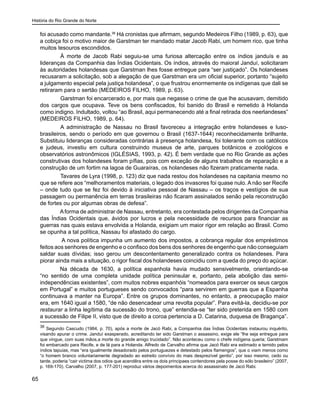 História do Rio Grande do Norte
65
foi acusado como mandante.36
Há cronistas que afirmam, segundo Medeiros Filho (1989, p. 63), que
a cobiça foi o motivo maior de Garstman ter mandado matar Jacob Rabi, um homem rico, que tinha
muitos tesouros escondidos.
	 À morte de Jacob Rabi seguiu-se uma furiosa altercação entre os índios janduís e as
lideranças da Companhia das Índias Ocidentais. Os índios, através do maioral Janduí, solicitaram
às autoridades holandesas que Garstman lhes fosse entregue para “ser justiçado”. Os holandeses
recusaram a solicitação, sob a alegação de que Garstman era um oficial superior, portanto “sujeito
a julgamento especial pela justiça holandesa”, o que frustrou enormemente os indígenas que dali se
retiraram para o sertão (MEDEIROS FILHO, 1989, p. 63).
	 Garstman foi encarcerado e, por mais que negasse o crime de que lhe acusavam, demitido
dos cargos que ocupava. Teve os bens confiscados, foi banido do Brasil e remetido à Holanda
como indigno. Indultado, voltou “ao Brasil, aqui permanecendo até a final retirada dos neerlandeses”
(MEDEIROS FILHO, 1989, p. 64).
	 A administração de Nassau no Brasil favoreceu a integração entre holandeses e luso-
brasileiros, sendo o período em que governou o Brasil (1637-1644) reconhecidamente brilhante.
Substituiu lideranças consideradas contrárias à presença holandesa, foi tolerante com os católicos
e judeus, investiu em cultura construindo museus de arte, parques botânicos e zoológicos e
observatórios astronômicos (IGLÉSIAS, 1993, p. 42). É bem verdade que no Rio Grande as ações
construtivas dos holandeses foram pífias, pois com exceção de alguns trabalhos de reparação e a
construção de um fortim na lagoa de Guaraíras, os holandeses não fizeram praticamente nada.
	 Tavares de Lyra (1998, p. 123) diz que nada restou dos holandeses na capitania mesmo no
que se refere aos “melhoramentos materiais, o legado dos invasores foi quase nulo. A não ser Recife
– onde tudo que se fez foi devido à iniciativa pessoal de Nassau – os traços e vestígios de sua
passagem ou permanência em terras brasileiras não ficaram assinalados senão pela reconstrução
de fortes ou por algumas obras de defesa”.
Aforma de administrar de Nassau, entretanto, era contestada pelos dirigentes da Companhia
das Índias Ocidentais que, ávidos por lucros e pela necessidade de recursos para financiar as
guerras nas quais estava envolvida a Holanda, exigiam um maior rigor em relação ao Brasil. Como
se opunha a tal política, Nassau foi afastado do cargo.
A nova política impunha um aumento dos impostos, a cobrança regular dos empréstimos
feitos aos senhores de engenho e o confisco dos bens dos senhores de engenho que não conseguiam
saldar suas dívidas; isso gerou um descontentamento generalizado contra os holandeses. Para
piorar ainda mais a situação, o rigor fiscal dos holandeses coincidiu com a queda do preço do açúcar.
Na década de 1630, a política espanhola havia mudado sensivelmente, orientando-se
“no sentido de uma completa unidade política peninsular e, portanto, pela abolição das semi-
independências existentes”, com muitos nobres espanhóis “nomeados para exercer os seus cargos
em Portugal” e muitos portugueses sendo convocados “para servirem em guerras que a Espanha
continuava a manter na Europa”. Entre os grupos dominantes, no entanto, a preocupação maior
era, em 1640 igual a 1580, “de não desencadear uma revolta popular”. Para evitá-la, decidiu-se por
restaurar a linha legítima da sucessão do trono, que” entendia-se “ter sido preterida em 1580 com
a sucessão de Filipe II, visto que de direito a coroa pertencia a D. Catarina, duquesa de Bragança”.
36
Segundo Cascudo (1984, p. 70), após a morte de Jacó Rabi, a Companhia das Índias Ocidentais instaurou inquérito,
visando apurar o crime. Janduí exasperado, acreditando ter sido Garstman o assassino, exige ele “lhe seja entregue para
que vingue, com suas mãos,a morte do grande amigo trucidado”. Não aconteceu como o chefe indígena queria; Garstmam
foi embarcado para Recife, e de lá para a Holanda. Alfredo de Carvalho afirma que Jacó Rabi era estimado e temido pelos
índios tapuias, mas “era igualmente desadorado pelos portuguezes e detestado pelos flamengos”, que o viam menos como
“o homem branco voluntariamente degradado ao estreito convívio do mais desprezível gentio”, por isso mesmo, cedo ou
tarde, poderia “cair victima dos odios que acendêra entre os dois principaes contendores pela posse do sólo brasileiro” (2007,
p. 169-170). Carvalho (2007, p. 177-201) reproduz vários depoimentos acerca do assassinato de Jacó Rabi.
 
