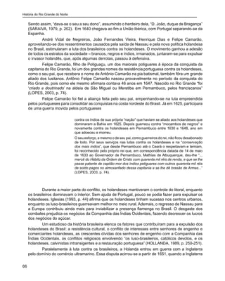 História do Rio Grande do Norte
66
Sendo assim, “dava-se o seu a seu dono”, assumindo o herdeiro dela, “D. João, duque de Bragança”
(SARAIVA, 1979, p. 202). Em 1640 chegava ao fim a União Ibérica, com Portugal separando-se da
Espanha.
André Vidal de Negreiros, João Fernandes Vieira, Henrique Dias e Felipe Camarão,
aproveitando-se dos ressentimentos causados pela saída de Nassau e pela nova política holandesa
no Brasil, estimularam a luta dos brasileiros contra os holandeses. O movimento ganhou a adesão
de todos os estratos da sociedade – brancos, negros e índios, irmanados, juntaram-se para expulsar
o invasor holandês, que, após algumas derrotas, passou à defensiva.
Felipe Camarão, filho de Potiguaçu, um dos maiorais potiguares à época da conquista da
capitania do Rio Grande, foi um dos grandes nomes da resistência portuguesa contra os holandeses,
como o seu pai, que recebera o nome de Antônio Camarão na pia batismal, também fôra um grande
aliado dos lusitanos. Antônio Felipe Camarão nasceu provavelmente no período da conquista do
Rio Grande, pois como ele mesmo afirmara contava 46 anos em 1647. Nascido no Rio Grande “foi
‘criado e doutrinado’ na aldeia de São Miguel ou Meretibe em Pernambuco, pelos franciscanos”
(LOPES, 2003, p. 74).
Felipe Camarão foi fiel a aliança feita pelo seu pai, empenhando-se na luta empreendida
pelos portugueses para consolidar as conquistas na costa nordeste do Brasil. Já em 1625, participara
de uma guerra movida pelos portugueses
contra os índios de sua própria “nação” que haviam se aliado aos holandeses que
dominaram a Bahia em 1625. Depois guerreou contra “mocambos de negros” e
novamente contra os holandeses em Pernambuco entre 1630 e 1648, ano em
que adoeceu e morreu.
O seu esforço, e mesmo o de seu pai, como guerreiros do rei, não ficou desabonado
de todo. Por seus serviços nas lutas contra os holandeses e na “conservação
dos mais índios”, que desde Pernambuco até o Ceará o respeitavam e temiam,
foi reconhecido pelo próprio rei que, em correspondência datada de 14 de maio
de 1633 ao Governador de Pernambuco, Mathias de Albuquerque, deu-lhe “...
mercê do Hábito da Ordem de Cristo com quarenta mil réis de renda, e que se lhe
passe patente de capitão mor dos índios petiguares com outros quarenta mil réis
de soldo pagos no almoxarifado dessa capitania e se lhe dê brasão de Armas...”
(LOPES, 2003, p. 74).
Durante a maior parte do conflito, os holandeses mantiveram o controle do litoral, enquanto
os brasileiros dominavam o interior. Sem ajuda de Portugal, pouco se podia fazer para expulsar os
holandeses. Iglesias (1993, p. 44) afirma que os holandeses tinham sucesso nos centros urbanos,
enquanto os luso-brasileiros guerreavam melhor no meio rural. Ademais, o regresso de Nassau para
a Europa contribuiu ainda mais para inviabilizar a presença flamenga no Brasil. O desgaste dos
combates prejudica os negócios da Companhia das Índias Ocidentais, fazendo decrescer os lucros
dos negócios do açúcar.
Um estudioso da história brasileira elenca os fatores que contribuíram para a expulsão dos
holandeses do Brasil: a resistência cultural, o conflito de interesses entre senhores de engenho e
comerciantes holandeses, as crescentes dívidas dos senhores de engenho com a Companhia das
Índias Ocidentais, os conflitos religiosos envolvendo “os luso-brasileiros, católicos devotos, e os
holandeses, calvinistas intransigentes e a restauração portuguesa” (HOLLANDA, 1989, p. 250-251).
Paralelamente à luta contra os brasileiros, a Holanda entrou em guerra com a Inglaterra
pelo domínio do comércio ultramarino. Essa disputa acirrou-se a partir de 1651, quando a Inglaterra
 