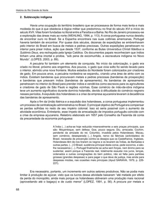 História do Rio Grande do Norte
68
2. Sublevação indígena
	 Havia uma ocupação do território brasileiro que se processava de forma mais lenta e mais
modesta do que à que obedecia à lógica militar que predominou no final do século XVI e início do
século XVII. Vilas foram fundadas no litoral entre a Paraíba e a Bahia. No Rio de Janeiro processou-se
a exploração das áreas mais ao norte (WEHLING, 1994, p. 113). A coroa portuguesa nunca desistiu
de encontrar ouro no Brasil. Se a Espanha encontrara nas suas colônias americanas, Portugal
haveria também de encontrar. Por quase dois séculos, dezenas de expedições se embrenhavam
pelo interior do Brasil em busca de metais e pedras preciosas. Outras expedições penetravam no
interior para prear índios, ação que desde 1537, conforme as Bulas Universibus Christi fidelibus e
Sublimis Deus, era rechaçada pela Igreja Católica. Os documentos papais reconheciam que índios
tinham uma alma imortal e proibia, “sob pena de excomunhão, a escravatura indígena no Novo
Mundo”. (LOPES, 2003, p. 89).
A pecuária foi também um elemento de conquista. No início da colonização, o gado era
criado no litoral, próximo aos engenhos. Aos poucos, o gado que vivia solto foi sendo levado para
o interior, abrindo uma nova fronteira. Muitos estados do Nordeste foram colonizados por criadores
de gado. Em poucos anos, a pecuária nordestina se expandiu, criando uma área de atrito com os
índios. Existiam bandeiras que procuravam metais e pedras preciosas (bandeiras de prospecção)
e bandeiras que preavam índios (bandeiras de apresamento). As bandeiras de apresamento
penetravam no interior do Brasil para prender índios e vendê-los como escravos para os agricultores
e criadores de gado de São Paulo e regiões vizinhas. Esse comércio de mão-de-obra indígena
teve um aumento significativo durante domínio holandês, devido à dificuldade do comércio negreiro
nesses períodos. A expulsão dos holandeses e a crise da empresa açucareira levaram à decadência
das bandeiras de apresamento.
Após o fim da União Ibérica e a expulsão dos holandeses, a coroa portuguesa implementou
um processo de centralização administrativa no Brasil. O principal objetivo de Portugal era compensar
as perdas sofridas no resto de seu império colonial. Isso só seria possível com o aumento da
atividade econômica. Entretanto, esse ímpeto de arrecadação de impostos português coincide com
a crise da empresa açucareira. Relatório elaborado em 1657 pelo Conselho da Fazenda dá conta
da precariedade da economia portuguesa:
A Índia (...) acha-se hoje reduzida miseravelmente a seis praças principais, que
são: Moçambique, sem defesa; Goa, pouco segura; Diu, arriscada; Cochim,
pendente da amizade do rei; Columbo, invadida pelos Holandeses; Macau,
sem comércio, desesperada (...) Angola, nervo da fábricas (actividades) do
Brasil, necessita de prevenção contra os desejos que os Castelhanos, Ingleses,
Holandeses têm de nos tirarem os negros e os levarem às Índias, às Barbadas e
outras partes. (...) O Brasil, sustância principal desta coroa, pede socorros, e são-
lhe necessários (...). Portugal finalmente se acha sem forças, nem ânimo para se
sustentar, assim porque a Fazenda real, totalmente exausta nos juros, tenças,
ordenados e outras consignações do bem público, não só falta para partidas
grossas (grandes despesas) e para pagar o que deve de justiça, mas ainda para
despesas miúdas, nas ocasiões mais principais (Apud SARAIVA, 1979, p. 226-
227).
Era necessário, portanto, um incremento em outros setores produtivos. Não se podia mais
limitar à produção de açúcar, visto que os lucros dessa atividade baixaram “até metade por efeito
da perda do monopólio, ainda mais porque os holandeses obtiveram uma produção mais racional
(aproveitando até o bagaço) e de custo menor” (LOPEZ, 1991, p. 56). A procura por metais e
 