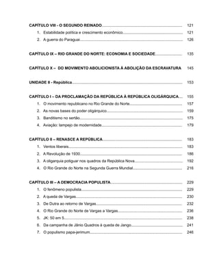 CAPÍTULO VIII - O SEGUNDO REINADO........................................................................... 121
1. Estabilidade política e crescimento econômico........................................................ 121
2. A guerra do Paraguai................................................................................................ 126
CAPÍTULO IX – RIO GRANDE DO NORTE: ECONOMIA E SOCIEDADE......................... 135
CAPÍTULO X – DO MOVIMENTO ABOLICIONISTA À ABOLIÇÃO DA ESCRAVATURA 145
UNIDADE II - República....................................................................................................... 153
CAPÍTULO I – DA PROCLAMAÇÃO DA REPÚBLICA À REPÚBLICA OLIGÁRQUICA.... 155
1. O movimento republicano no Rio Grande do Norte................................................. 157
2. As novas bases do poder oligárquico....................................................................... 159
3. Banditismo no sertão................................................................................................ 175
4. Aviação: lampejo de modernidade........................................................................... 179
CAPÍTULO II – RENASCE A REPÚBLICA.......................................................................... 183
1. Ventos liberais.......................................................................................................... 183
2. A Revolução de 1930............................................................................................... 186
3. A oligarquia potiguar nos quadros da República Nova............................................. 192
4. O Rio Grande do Norte na Segunda Guerra Mundial.............................................. 216
CAPÍTULO III – A DEMOCRACIA POPULISTA................................................................... 229
1. O fenômeno populista.............................................................................................. 229
2. A queda de Vargas................................................................................................... 230
3. De Dutra ao retorno de Vargas................................................................................ 232
4. O Rio Grande do Norte de Vargas a Vargas............................................................ 236
5. JK: 50 em 5.............................................................................................................. 238
6. Da campanha de Jânio Quadros à queda de Jango................................................ 241
7. O populismo papa-jerimum...................................................................................... 246
 