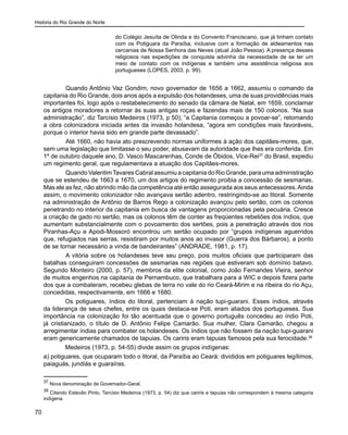História do Rio Grande do Norte
70
do Colégio Jesuíta de Olinda e do Convento Franciscano, que já tinham contato
com os Potiguara da Paraíba, inclusive com a formação de aldeamentos nas
cercanias de Nossa Senhora das Neves (atual João Pessoa). A presença desses
religiosos nas expedições de conquista advinha da necessidade de se ter um
meio de contato com os indígenas e também uma assistência religiosa aos
portugueses (LOPES, 2003, p. 99).
	 Quando Antônio Vaz Gondim, novo governador de 1656 a 1662, assumiu o comando da
capitania do Rio Grande, dois anos após a expulsão dos holandeses, uma de suas providências mais
importantes foi, logo após o restabelecimento do senado da câmara de Natal, em 1659, conclamar
os antigos moradores a retornar às suas antigas roças e fazendas mais de 150 colonos. “Na sua
administração”, diz Tarcísio Medeiros (1973, p 50), “a Capitania começou a povoar-se”, retomando
a obra colonizadora iniciada antes da invasão holandesa, “agora em condições mais favoráveis,
porque o interior havia sido em grande parte devassado”.
	 Até 1660, não havia ato prescrevendo normas uniformes à ação dos capitães-mores, que,
sem uma legislação que limitasse o seu poder, abusavam da autoridade que lhes era conferida. Em
1º de outubro daquele ano, D. Vasco Mascarenhas, Conde de Óbidos, Vice-Rei37
do Brasil, expediu
um regimento geral, que regulamentava a atuação dos Capitães-mores.
	 Quando ValentimTavares Cabral assumiu a capitania do Rio Grande, para uma administração
que se estendeu de 1663 a 1670, um dos artigos do regimento proibia a concessão de sesmarias.
Mas ele as fez, não abrindo mão da competência até então assegurada aos seus antecessores.Ainda
assim, o movimento colonizador não avançava sertão adentro, restringindo-se ao litoral. Somente
na administração de Antônio de Barros Rego a colonização avançou pelo sertão, com os colonos
penetrando no interior da capitania em busca de vantagens proporcionadas pela pecuária. Cresce
a criação de gado no sertão, mas os colonos têm de conter as freqüentes rebeliões dos índios, que
aumentam substancialmente com o povoamento dos sertões, pois a penetração através dos rios
Piranhas-Açu e Apodi-Mossoró encontrou um sertão ocupado por “grupos indígenas aguerridos
que, refugiados nas serras, resistiram por muitos anos ao invasor (Guerra dos Bárbaros), a ponto
de se tornar necessário a vinda de bandeirantes” (ANDRADE, 1981, p. 17).
	 A vitória sobre os holandeses teve seu preço, pois muitos oficiais que participaram das
batalhas conseguiram concessões de sesmarias nas regiões que estiveram sob domínio batavo.
Segundo Monteiro (2000, p. 57), membros da elite colonial, como João Fernandes Vieira, senhor
de muitos engenhos na capitania de Pernambuco, que trabalhara para a WIC e depois fizera parte
dos que a combateram, recebeu glebas de terra no vale do rio Ceará-Mirim e na ribeira do rio Açu,
concedidas, respectivamente, em 1666 e 1680.
Os potiguares, índios do litoral, pertenciam à nação tupi-guarani. Esses índios, através
da liderança de seus chefes, entre os quais destaca-se Poti, eram aliados dos portugueses. Sua
importância na colonização foi tão acentuada que o governo português concedeu ao índio Poti,
já cristianizado, o título de D. Antônio Felipe Camarão. Sua mulher, Clara Camarão, chegou a
arregimentar índias para combater os holandeses. Os índios que não fossem da nação tupi-guarani
eram genericamente chamados de tapuias. Os cariris eram tapuias famosos pela sua ferocidade.38
Medeiros (1973, p. 54-55) divide assim os grupos indígenas:
a) potiguares, que ocuparam todo o litoral, da Paraíba ao Ceará: divididos em potiguares legítimos,
paiaguás, jundiás e guaraíras.
37
Nova denominação de Governador-Geral.
38
Citando Estevão Pinto, Tarcísio Medeiros (1973, p. 54) diz que cariris e tapuias não correspondem à mesma categoria
indígena.
 