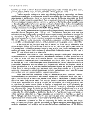 História do Rio Grande do Norte
71
b) cariris, que viviam no interior: divididos em ariús ou areias, panatis, curemas, icós, pebas, caicós,
paiacus, pajeús, janduís, pegas, moxorós, canindés, caborés, pacajus e paiins.
	 Tradicionalmente, potiguares e cariris eram inimigos. Enquanto os primeiros mantinham
relações de amizade com os portugueses, os cariris eram aliados dos holandeses. Quando foram
recambiados do sertão para o litoral por ordem de Maurício de Nassau, governador do Brasil
holandês, liderados e incentivados por Jacob Rabi, os cariris, principalmente os janduís, participaram
efetivamente dos principais morticínios ocorridos na capitania do Rio Grande. A Guerra dos Bárbaros
ou Confederação dos Cariris “foram em grande medida o resultado imediato da desestabilização das
alianças militares firmadas no período mais agudo do conflito Portugal-Holanda e do realinhamento
conseqüente destes mesmos grupos” (PUNTONI, 2002, p. 57-58).
Mas convém ressaltar que nem todos da nação potiguar estiveram ao lado dos portugueses,
como bem lembra Tavares de Lyra (1998, p. 140): “Triunfantes os flamengos, uma parte dos
potiguares acompanhou Camarão, combatendo ao lado dos portugueses, e outra parte, obedecendo
às inspirações de Pedro Poti e Antônio Paraupaba, seguiu os vencedores, aos quais também se
aliaram os tapuias”. Porém, foram mesmo os tapuias os que, segundo Suassuna e Mariz (2002, p.
99), mais se bateram contra a expansão colonizadora portuguesa e numa luta sem trégua contra
a escravidão, com destaque para os índios janduís, caracarás, areias, pegas, paiacus e canindés.
A escravização dos indígenas era prática comum no Brasil, sendo necessária uma
regulamentação. A Mesa de Consciência e Ordem decidiu, em 1565, que a prática de escravizar os
índios deveria ser restringida aos casos de guerra justa, a saber, quando não aceitassem de bom
grado a submissão às autoridades lusitanas. A aplicabilidade de tal determinação era difícil e até o
século XVI essa determinação virou letra-morta.
Somente no início do século XVII a política portuguesa para os indígenas começou a ser
implementada tal qual o que fora determinado pela Mesa de Consciência e Ordem, quando em 1609
foi criado, no Brasil, uma seção do Tribunal de Relação, responsável pelo controle das relações
políticas, jurídicas e sociais na colônia, o que significava, entre outras coisas, fazer cumprir a garantia
da liberdade aos índios, proibindo a sua escravização e exigindo dos colonos pagamento quando os
mesmos lhes prestassem serviços. À Igreja, com destaque para a Ordem dos Jesuítas, caberia a
função de catequizar, criar e organizar os aldeamentos e administrar as terras e os serviços dos
índios. Como os colonos reagiram com veemência contra essa determinação, em 1611 o governo
retrocedeu e concedeu-lhes o direito de escravizar os índios capturados em guerra justa. Começava
aí um embate sério entre os colonos laicos e os colonos religiosos.
	 Após a expulsão dos holandeses, começou a efetiva ocupação do interior da capitania,
incentivada pelo novo administrador Vaz Gondim, empurrando os indígenas ainda mais para o
interior, escravizando-os e matando-os. Dessa forma, o interior da capitania foi sendo povoado,
abrindo-se várias fazendas de gado. Essa incursão povoadora eliminava a possibilidade de os
índios serem abastecidos com armas e munição por estrangeiros, como havia acontecido com
os holandeses. À medida que as cidades e vilas iam se espalhando pelo território brasileiro, as
autoridades coloniais passaram a atuar no sentido de garantir “uma melhor utilização e repartição
dos solos coloniais, visando à manutenção da oferta de alimentos”, tendência que levou a uma
política de maior distribuição de terras onde se pudesse criar o gado solto. A conseqüência imediata
dessa ação “foi a interiorização na distribuição das terras” a “grandes senhores assentados em
outras capitanias adjacentes” e a “alguns soldados que combateram os holandeses, a quem o
Rei de Portugal prometera ‘remunerar’ pelos seus serviços, com terras a serem distribuídas nas
capitanias do Norte antes ocupadas pelos invasores” (LOPES, 2003, p. 129-130).
	 A expansão portuguesa era feita em detrimento dos índios, que perdiam suas terras,
eram mortos ou escravizados, mas não sem resistência. Esse processo de ocupação territorial do
nordeste, batizado de “rush fundiário” por Francisco Carlos Teixeira da Silva (apud LOPES, 2003, p.
 