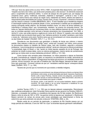 História do Rio Grande do Norte
72
130) que “teve seu ápice entre os anos 1670 e 1690”. A expansão feita dessa forma, sem nenhum
“respeito aos bens dos índios, que ainda eram preados para o eito escravo”, foi elemento essencial
para o surgimento dos primeiros atritos, “o correr de sangue de uma guerra que, por espaço de
cinqüenta anos”, gerou “violências, extorsões, vilipêndio e rapinagem”. Junte-se a isso “o ódio
latente do colono branco aos nativos da nação Cariri, habitantes do interior, aliados aos batavos e
responsáveis pelas atrocidades de Cunhaú, Ferreiro Torto, Uruaçu, Guaraíras”, e teremos o fermento
que fez nascer e crescer o conflito (MEDEIROS, 2001). É bom ressaltar que a resistência indígena
à colonização lusitana fez-se presente desde o início, aumentando à medida que se estabelecia o
avanço português sertão adentro. No Nordeste brasileiro havia “um bloco de terras habitado por
indomáveis e vultosas tribos” que, furiosamente, resistiam “ao avanço da conquista branca”. De
todos os “tapuias distribuídos por numerosas tribos, os mais célebres parecem ter sido os janduins
que os cronistas apontam como terríveis e ferozes adversários dos conquistadores”. Em 1662, a
rainha D. Luísa, que então exercia a regência em nome de D. Afonso VI, expediu uma carta régia
determinando que se deveria fazer guerra “aos ‘bárbaros janduins’ do sertão” paraibano, pois havia
o receio de, “valorosos como eram, facílimo seria que se convertessem em novos araucanos como
os das Índias de Castela” (TAUNAY, 1975, T. 1, p. 151-151).
	 Percebe-se nos documentos que garantiam a doação de terras aos colonos o mesmo
padrão. Eles reiteram a idéia de um sertão “vazio”, ainda que “ocupado” por índios, como provam
os documentos citados no trabalho de Fátima Lopes. Isso não constituiu, segundo a eminente
professora, “uma incongruência no pensamento colonial”, tendo em vista que os colonos só admitiam
“a propriedade régia no Brasil, e, não “sendo os índios tapuias vassalos do rei de Portugal, não
poderiam ter direito à posse delas, como os colonos portugueses, mesmo sendo de conhecimento
geral que os índios eram os seus habitantes primitivos” (2003, p. 131-132).
Como haviam sido armados pelos holandeses, os índios passaram a atacar as fazendas
de gado, incendiando-as, matando o gado, os vaqueiros e os plantadores do sertão, dominando as
áreas de Açu, Apodi e Ceará Mirim. A insegurança era tanta que provocou um verdadeiro êxodo dos
colonos. Houve momento “em que até a Fortaleza dos Três Reis Magos, baluarte de Natal, quase
ficou sem guarnição”. Correram notícias de que um “verdadeiro exército tapuia” ameaçava atacar
Natal (TAUNAY, 1975, T. 1, p. 164).
Tavares de Lyra diz que no momento em que eclodiu a rebelião indígena,
os potiguares se encontravam nas várzeas próximas ao litoral e as demais tribos
dominavam, entre outras, as terras banhadas pelo Apodi, Upanema, Espinharas,
Seridó e alto e baixo Piranhas. Grande número de potiguares, provavelmente
os que tinham servido no exército libertador ou deles descendiam, secundou os
esforços das autoridades para jugular a rebelião.
Os tapuias, porém, a ela aderiram, em sua quase totalidade, desde o primeiro
momento. Só muito depois e ao se tornar impossível a resistência foi que
começaram as defecções (1998, p. 140).
	 Lembra Taunay (1975, T. 1, p. 152) que os tapuias estavam exasperados. Recordavam
das violências praticadas por João Fernandes Vieira quando de seu governo na Paraíba (1655-57).
Ademais, a ocupação dos sertões e a resistência dos tapuias não foi fato isolado. No Recôncavo
Baiano, entre os anos de 1651 e 1679, “as guerras contra os tapuias que ‘assolavam’ o Recôncavo
Baiano serviram de campo de provas para novas estratégias que determinariam a forma de
extermínio que seria praticado nos séculos vindouros” (PUNTONI, 2002, p. 44).
Recém saída de um período de destruição, a capitania do Rio Grande passou por um
longo período de violências. O ano de 1687 foi o que “os levantes tapuias ganharam radicalidade”,
 