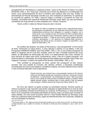 História do Rio Grande do Norte
73
principalmente em “Pernambuco e capitanias anexas”, casos do Rio Grande do Norte e do Ceará
(PUNTONI, 2002, p. 44).39
Essa luta, conhecida como Guerra dos Bárbaros ou Confederação dos
Cariris, durou aproximadamente 50 anos e contribuiu para extinguir toda uma raça. Eclodiu na
administração de Pascoal Gonçalves Carvalho que, sem condições de enfrentá-la, foi substituído
no comando da capitania. Em 1688, o governo chegou a contratar a Companhia do Terço dos
Paulistas, comandada pelo experiente bandeirante Domingos Jorge Velho, que aqui permaneceu
combatendo por longo período os índios rebelados sem, contudo, vencê-los.
	 Vamos conferir o relato de Câmara Cascudo sobre o levante:
Em agosto de 1685 os indígenas da região do Açu, especialmente janduís,
movimentaram-se hostilmente. Em paz realmente nunca tinham vivido. Vários
Capitães-Mores anteriores foram obrigados a ir aquietar o indígena, num e
noutro ponto, com a espada na mão. Em fevereiro de 1687 a situação estava
declarada. Os indígenas corriam incendiando, matando o gado e os vaqueiros
e plantadores do sertão. (...) Mais de cem homens mortos, gadaria dizimada,
incêndios, depredações. (...) Em dezembro os indígenas estão senhores e
possuidores das ribeiras do Açu e do Apodi e chegam ao Ceará-Mirim, cinco
léguas de Natal (984, p. 97).
	 Os conflitos não tardaram. Do sertão de Pernambuco, mas principalmente “no Rio Grande
do Norte, dominavam os índios janduís, “a mais valorosa e pertinaz na sua defesa, e ódio aos
Portugueses (ERNESTO ENNES, apud HOLLANDA, 1993, p. 25). A nova política portuguesa de
aldear os indígenas não foi muito bem recebida, tendo em vista a limitação territorial das novas
aldeias, as dificuldades de demarcação das terras e os deslocamentos dos índios, retirados de
seus domínios de origem para outros. Acrescente-se, ainda, o fato de o Estado português, com
intuito de efetivar a colonização, ter armado algumas tribos aliadas para combater índios hostis, que
chegaram a ameaçar “a própria vila capital do Rio Grande” (HOLLANDA, 1993, p. 25).
	 Para combater os portugueses, as tribos, quando não conseguiam se aliar, lutavam
sozinhas, sem uma unidade de comando, não cabendo, portanto, a expressão confederação
(Confederação dos Cariris) para designar a resistência indígena, como bem salienta Puntoni citando
o mais renomado historiador norte-rio-grandense:
Câmara Cascudo, que conhecia bem a documentação colonial do Rio Grande,
criticou em sua História aqueles que “lembrando os tamoios”, chamavam a Guerra
dos Bárbaros, “romanticamente”, de confederação dos cariris: “Não houve plano
comum, nem unidade de chefia.As tribos combateram aliadas ou isoladas. Outras
regiões estavam quietas, acordando para a morte quando o fogo se apagava
onde começara”. Preferia chamá-la de “Guerra dos Índios” (2002, p. 79).
	 De início não valeram os apelos enviados às autoridades coloniais. Somente quando os
colonos começaram a agir, erguendo casas-fortes, paliçadas na região litorânea e na zona da mata,
foi que as autoridades coloniais movimentaram-se, enviando, de Pernambuco, o Terço de Henrique
Dias e cinco companhias comandadas pelo Mestre de Campo Jorge Luís Soares para combater os
índios rebeldes. Um outro auxílio de grande valia foi o Terço Paulista liderado por Domingos Jorge
Velho que, praticando ações inamistosas, origem de desentendimentos com os jesuítas, indispôs-se
com as autoridades da capitania.
39
Diz Puntoni (2002, p. 126): “Alguns acordos pontuais foram tentados com os índios. No ano de 1681, os oficiais da câmara
de Natal solicitaram que o capitão-mor enviasse um intérprete ao sertão para tentar estabelecer a ‘paz e união’ com os
tapuias”.
 