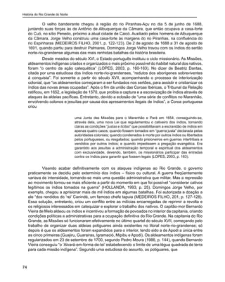 História do Rio Grande do Norte
74
O velho bandeirante chegou à região do rio Piranhas-Açu no dia 5 de junho de 1688,
juntando suas forças às de Antônio de Albuquerque da Câmara, que então ocupava a casa-forte
do Cuó, no sítio Penedo, próximo a atual cidade de Caicó. Auxiliado pelos homens de Albuquerque
da Câmara, Jorge Velho construiu uma casa-forte às margens do rio Piranhas, na confluência do
rio Espinharas (MEDEIROS FILHO, 2001, p. 122-123). De 2 de agosto de 1688 a 31 de agosto de
1691, quando partiu para destruir Palmares, Domingos Jorge Velho travou com os índios do sertão
norte-rio-grandense algumas das mais renhidas batalhas da história brasileira.
Desde meados do século XVI, o Estado português instituiu o ciclo missionário. As Missões,
aldeamentos indígenas criados e organizados o mais próximo possível do habitat natural dos nativos,
foram “o centro da ação catequética” (LOPES, 2003, p. 160-163). No dizer de Beatriz Dantas,
citada por uma estudiosa dos índios norte-rio-grandenses, “redutos dos aborígenes sobreviventes
à conquista”. Foi somente a partir do século XVII, acompanhando o processo de interiorização
colonial, que “os aldeamentos começaram a ser fundados nos sertões, para assistir e cristianizar os
índios das novas áreas ocupadas”. Após o fim da união das Coroas Ibéricas, o Tribunal da Relação
ratificou, em 1652, a legislação de 1570, que proibia a captura e a escravização de índios através de
ataques às aldeias pacíficas. Entretanto, devido a eclosão de “uma série de conflitos no Maranhão,
envolvendo colonos e jesuítas por causa dos apresamentos ilegais de índios”, a Coroa portuguesa
criou
uma Junta das Missões para o Maranhão e Pará em 1654, conseguindo-se,
através dela, uma nova Lei que regulamentou o cativeiro dos índios, tornando
claras as condições “justas e lícitas” que possibilitavam a escravidão de índios em
apenas quatro casos; quando fossem tomados em “guerra justa” declarada pelas
autoridades coloniais; quando condenados à morte por outros índios ou libertados
pelos portugueses, ou resgatados; quando prisioneiros em guerras intertribais e
vendidos por outros índios; e quando impedissem a pregação evangélica. Era
garantido aos jesuítas a administração temporal e espiritual dos aldeamentos
com exclusividade, devendo, também, os missionários participar das entradas
contra os índios para garantir que fossem legais (LOPES, 2003, p. 163).
Visando acabar definitivamente com os ataques indígenas ao Rio Grande, o governo
praticamente se decidiu pelo extermínio dos índios – físico ou cultural. A guerra freqüentemente
variava de intensidade, tornando-se mais uma questão administrativa que militar. Mas a repressão
ao movimento tornou-se mais eficiente a partir do momento em que foi possível “considerar cativos
legítimos os índios tomados na guerra” (HOLLANDA, 1993, p. 25). Domingos Jorge Velho, por
exemplo, chegou a aprisionar mais de mil índios em algumas batalhas. Foi autorizada a doação a
ele “dos rendidos do ‘rei’ Canindé, um famoso chefe tapuia (MEDEIROS FILHO, 201, p. 127-128).
Essa solução, entretanto, criou um conflito entre as milícias encarregadas de reprimir a revolta e
os religiosos interessados em catequizar e explorar o trabalho dos nativos. O capitão-mor Bernardo
Vieira de Melo aldeou os índios e incentivou a formação de povoados no interior da capitania, criando
condições políticas e administrativas para a ocupação definitiva do Rio Grande. Na capitania do Rio
Grande, as Missões só funcionaram efetivamente no último quartel do século XVII, começando pelo
trabalho de organizar duas aldeias potiguares ainda existentes no litoral norte-rio-grandense; só
depois é que os aldeamentos foram expandidos para o interior, tendo sido a de Apodi a única entre
as cinco primeiras (Guajiru, Guarairas, Igramació, Mipibu e Apodi). Os aldeamentos indígenas foram
regularizados em 23 de setembro de 1700, segundo Pedro Moura (1986, p. 144), quando Bernardo
Vieira conseguiu “o ‘Alvará-em-forma-de-lei’ estabelecendo o limite de uma légua quadrada de terra
para cada missão indígena”. Segundo uma estudiosa do assunto, os potiguares, que
 