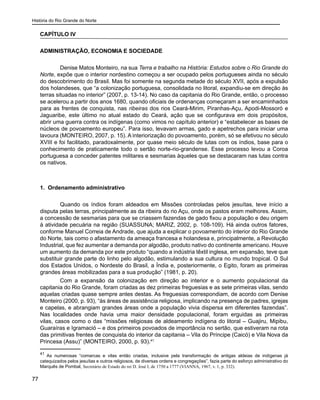 História do Rio Grande do Norte
77
CAPÍTULO IV
ADMINISTRAÇÃO, ECONOMIA E SOCIEDADE
Denise Matos Monteiro, na sua Terra e trabalho na História: Estudos sobre o Rio Grande do
Norte, expõe que o interior nordestino começou a ser ocupado pelos portugueses ainda no século
do descobrimento do Brasil. Mas foi somente na segunda metade do século XVII, após a expulsão
dos holandeses, que “a colonização portuguesa, consolidada no litoral, expandiu-se em direção às
terras situadas no interior” (2007, p. 13-14). No caso da capitania do Rio Grande, então, o processo
se acelerou a partir dos anos 1680, quando oficiais de ordenanças começaram a ser encaminhados
para as frentes de conquista, nas ribeiras dos rios Ceará-Mirim, Piranhas-Açu, Apodi-Mossoró e
Jaguaribe, este último no atual estado do Ceará, ação que se configurava em dois propósitos,
abrir uma guerra contra os indígenas (como vimos no capítulo anterior) e “estabelecer as bases de
núcleos de povoamento europeu”. Para isso, levavam armas, gado e apetrechos para iniciar uma
lavoura (MONTEIRO, 2007, p. 15). A interiorização do povoamento, porém, só se efetivou no século
XVIII e foi facilitado, paradoxalmente, por quase meio século de lutas com os índios, base para o
conhecimento de praticamente todo o sertão norte-rio-grandense. Esse processo levou a Coroa
portuguesa a conceder patentes militares e sesmarias àqueles que se destacaram nas lutas contra
os nativos.
1. Ordenamento administrativo
Quando os índios foram aldeados em Missões controladas pelos jesuítas, teve início a
disputa pelas terras, principalmente as da ribeira do rio Açu, onde os pastos eram melhores. Assim,
a concessão de sesmarias para que se criassem fazendas de gado fixou a população e deu origem
à atividade pecuária na região (SUASSUNA; MARIZ, 2002, p. 108-109). Há ainda outros fatores,
conforme Manuel Correia de Andrade, que ajuda a explicar o povoamento do interior do Rio Grande
do Norte, tais como o afastamento da ameaça francesa e holandesa e, principalmente, a Revolução
Industrial, que fez aumentar a demanda por algodão, produto nativo do continente americano. Houve
um aumento da demanda por este produto “quando a indústria têxtil inglesa, em expansão, teve que
substituir grande parte do linho pelo algodão, estimulando a sua cultura no mundo tropical. O Sul
dos Estados Unidos, o Nordeste do Brasil, a Índia e, posteriormente, o Egito, foram as primeiras
grandes áreas mobilizadas para a sua produção” (1981, p. 20).
Com a expansão da colonização em direção ao interior e o aumento populacional da
capitania do Rio Grande, foram criadas as dez primeiras freguesias e as sete primeiras vilas, sendo
aquelas criadas quase sempre antes destas. As freguesias correspondiam, de acordo com Denise
Monteiro (2000, p. 93), “às áreas de assistência religiosa, implicando na presença de padres, igrejas
e capelas, e abrangiam grandes áreas onde a população vivia dispersa em diferentes fazendas”.
Nas localidades onde havia uma maior densidade populacional, foram erguidas as primeiras
vilas, casos como o das “missões religiosas de aldeamento indígena do litoral – Guajiru, Mipibu,
Guaraíras e Igramació – e dos primeiros povoados de importância no sertão, que estiveram na rota
das primitivas frentes de conquista do interior da capitania – Vila do Príncipe (Caicó) e Vila Nova da
Princesa (Assu)” (MONTEIRO, 2000, p. 93).41
41
As numerosas “comarcas e vilas então criadas, inclusive pela transformação de antigas aldeias de indígenas já
catequizados pelos jesuítas e outros religiosos, de diversas ordens e congregações”, fazia parte do esforço administrativo do
Marquês de Pombal, Secretário de Estado do rei D. José I, de 1750 a 1777 (VIANNA, 1967, v. 1, p. 332).
 