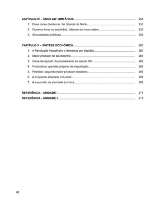 História do Rio Grande do Norte
07
CAPÍTULO IV – ANOS AUTORITÁRIOS.............................................................................. 251
1. Duas cores dividem o Rio Grande do Norte............................................................. 253
2. Governo forte ou autoritário: dilemas da nova ordem.............................................. 255
3. Sinuosidades políticas.............................................................................................. 258
CAPÍTULO V – SÍNTESE ECONÔMICA.............................................................................. 263
1. A Revolução Industrial e a demanda por algodão.................................................... 263
2. Maior produtor de sal-marinho................................................................................. 265
3. Cana-de-açúcar: do povoamento ao século XX....................................................... 266
4. Fruticultura: grandes projetos de exportação........................................................... 266
5. Petróleo: segundo maior produtor brasileiro............................................................ 267
6. A incipiente atividade industrial................................................................................ 267
7. A expansão da atividade turística............................................................................. 269
REFERÊNCIA - UNIDADE I.................................................................................................. 271
REFERÊNCIA - UNIDADE II................................................................................................. 276
 