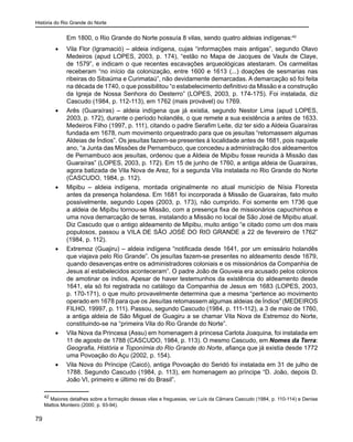 História do Rio Grande do Norte
79
	 Em 1800, o Rio Grande do Norte possuía 8 vilas, sendo quatro aldeias indígenas:42
•	 Vila Flor (Igramació) – aldeia indígena, cujas “informações mais antigas”, segundo Olavo
Medeiros (apud LOPES, 2003, p. 174), “estão no Mapa de Jacques de Vaulx de Claye,
de 1579”, e indicam o que recentes escavações arqueológicas atestaram. Os carmelitas
receberam “no início da colonização, entre 1600 e 1613 (...) doações de sesmarias nas
ribeiras do Sibaúma e Curimataú”, não devidamente demarcadas. A demarcação só foi feita
na década de 1740, o que possibilitou “o estabelecimento definitivo da Missão e a construção
da Igreja de Nossa Senhora do Desterro” (LOPES, 2003, p. 174-175). Foi instalada, diz
Cascudo (1984, p. 112-113), em 1762 (mais provável) ou 1769.
•	 Arês (Guaraíras) – aldeia indígena que já existia, segundo Nestor Lima (apud LOPES,
2003, p. 172), durante o período holandês, o que remete a sua existência a antes de 1633.
Medeiros Filho (1997, p. 111), citando o padre Serafim Leite, diz ter sido a Aldeia Guaraíras
fundada em 1678, num movimento orquestrado para que os jesuítas “retomassem algumas
Aldeias de Índios”. Os jesuítas fazem-se presentes à localidade antes de 1681, pois naquele
ano, “a Junta das Missões de Pernambuco, que concedeu a administração dos aldeamentos
de Pernambuco aos jesuítas, ordenou que a Aldeia de Mipibu fosse reunida à Missão das
Guaraíras” (LOPES, 2003, p. 172). Em 15 de junho de 1760, a antiga aldeia de Guaraíras,
agora batizada de Vila Nova de Arez, foi a segunda Vila instalada no Rio Grande do Norte
(CASCUDO, 1984, p. 112).
•	 Mipibu – aldeia indígena, montada originalmente no atual município de Nísia Floresta
antes da presença holandesa. Em 1681 foi incorporada à Missão de Guaraíras, fato muito
possivelmente, segundo Lopes (2003, p. 173), não cumprido. Foi somente em 1736 que
a aldeia de Mipíbu tornou-se Missão, com a presença fixa de missionários capuchinhos e
uma nova demarcação de terras, instalando a Missão no local de São José de Mipibu atual.
Diz Cascudo que o antigo aldeamento de Mipibu, muito antigo “e citado como um dos mais
populosos, passou a VILA DE SÃO JOSÉ DO RIO GRANDE a 22 de fevereiro de 1762”
(1984, p. 112).
•	 Extremoz (Guajiru) – aldeia indígena “notificada desde 1641, por um emissário holandês
que viajava pelo Rio Grande”. Os jesuítas fazem-se presentes no aldeamento desde 1679,
quando desavenças entre os administradores coloniais e os missionários da Companhia de
Jesus aí estabelecidos aconteceram”. O padre João de Gouveia era acusado pelos colonos
de amotinar os índios. Apesar de haver testemunhos da existência do aldeamento desde
1641, ela só foi registrada no catálogo da Companhia de Jesus em 1683 (LOPES, 2003,
p. 170-171), o que muito provavelmente determina que a mesma “pertence ao movimento
operado em 1678 para que os Jesuítas retomassem algumas aldeias de Índios” (MEDEIROS
FILHO, 19997, p. 111). Passou, segundo Cascudo (1984, p. 111-112), a 3 de maio de 1760,
a antiga aldeia de São Miguel de Guagiru a se chamar Vila Nova de Estremoz do Norte,
constituindo-se na “primeira Vila do Rio Grande do Norte”.
•	 Vila Nova da Princesa (Assu) em homenagem à princesa Carlota Joaquina, foi instalada em
11 de agosto de 1788 (CASCUDO, 1984, p. 113). O mesmo Cascudo, em Nomes da Terra:
Geografia, História e Toponímia do Rio Grande do Norte, afiança que já existia desde 1772
uma Povoação do Açu (2002, p. 154).
•	 Vila Nova do Príncipe (Caicó), antiga Povoação do Seridó foi instalada em 31 de julho de
1788. Segundo Cascudo (1984, p. 113), em homenagem ao príncipe “D. João, depois D.
João VI, primeiro e último rei do Brasil”.
42
Maiores detalhes sobre a formação dessas vilas e freguesias, ver Luís da Câmara Cascudo (1984, p. 110-114) e Denise
Mattos Monteiro (2000, p. 93-94).
 