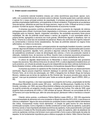 História do Rio Grande do Norte
82
2. Ordem social e econômica
	 A economia colonial brasileira cresceu por ciclos econômicos (pau-brasil, açúcar, ouro,
café), com a predominância de um produto sobre os demais. Durante quase todo o período colonial,
o açúcar foi o nosso principal produto de exportação. A empresa açucareira desenvolveu-se em
grandes propriedades (latifúndios), principalmente no litoral nordestino. Praticamente só se plantava
cana-de-açúcar, utilizando-se para isso do braço escravo, negro ou índio. O Brasil se tornou o maior
produtor mundial de açúcar, integrando-se definitivamente na economia mundial.
A empresa açucareira contribuiu decisivamente para o aumento da migração de colonos
portugueses para o Brasil. A princípio foram degredados e criminosos, que trocavam as penas pela
imigração para os trópicos; depois, imigrantes voluntários. Na sociedade açucareira havia pouca
mobilidade. No alto da pirâmide social estava o senhor de engenho. A sua autoridade sobre a
própria família, agregados e escravos era muito grande. Dificilmente alguém a desafiava; nem os
filhos. Chama-se a esse tipo de sociedade de patriarcal. Abaixo dos senhores de engenho estavam
os comerciantes e brancos livres (assalariados). Na base da pirâmide estavam os negros livres
(alforriados), os índios e os escravos.
Embora o açúcar tenha sido o principal produto de exportação brasileiro durante o período
colonial, algumas atividades econômicas obtiveram um sucesso relativo, impulsionadas pelo sucesso
da empresa açucareira: algodão, fumo, pecuária e algumas culturas de subsistência. As culturas
de subsistência constituíam a base de alimentação dos colonos; o fumo era produzido visando à
obtenção, mediante troca, de escravos na África. Quanto mais a empresa açucareira prosperava,
maior a necessidade de mão-de-obra escrava e maiores os lucros dos plantadores de fumo.
A cultura do algodão desenvolveu-se no Maranhão e visava à produção das grosseiras
roupas dos escravos. Nos últimos trinta anos do século XVIII, a cultura algodoeira brasileira teve um
surto produtivo, em virtude da eclosão da guerra de independência das treze colônias da América do
Norte (Estados Unidos), então grandes produtoras e fornecedoras daquela fibra à Inglaterra.
A empresa açucareira na capitania do Rio Grande (do Norte) não teve um desenvolvimento
acentuado. Alguns poucos engenhos merecem destaque no período colonial: Cunhaú, Uruaçu e
Ferreiro Torto. Já no início da colonização, em 1609, o Sargento-mor do Brasil, Diogo de Campos
Moreno, relatava que as terras da capitania do Rio Grande são “de pouco proveito para canas de
açúcar”, mas que se prestariam muito bem para “todas as sortes de gados” (apud LOPES, 2003, p.
59).
Dos três engenhos, o de maior expressão foi o engenho de Cunhaú, propriedade da família
Albuquerque Maranhão durante quase 300 anos. Jerônimo de Albuquerque, Capitão-mor do Rio
Grande, concedeu, em 1604, aos seus filhos Antônio e Matias uma sesmaria no vale do rio Cunhaú,
na qual foi construído um engenho movido à água: o engenho de Cunhaú. Por volta de 1630, esse
engenho fazia anualmente de 6.000 a 7.000 arrobas de açúcar. Moravam na comunidade de 60 a
70 homens com suas famílias que, além de cana-de-açúcar, plantavam milho e mandioca e criavam
gado.
Citando vários autores, a professora Fátima Martins Lopes (2003, p. 128-129) argumenta
que a necessidade de alimentos era uma constante no Brasil dos séculos XVI e XVII, o que levava os
colonos a adaptarem “alguns dos seus produtos às condições locais e adquirido hábitos alimentares
dos índios, incorporando muitos novos elementos”. A criação do gado bovino foi uma decisiva
contribuição européia. Como o Agreste e o Sertão constituíam a maior parte da capitania, a pecuária
terminou sendo a mais importante atividade econômica da capitania, muito possivelmente o principal
motivo para a invasão do Rio Grande pelos holandeses. O gado da capitania, além de abastecer de
carne as capitanias vizinhas e de fornecer couro para enrolar o fumo e para a fabricação de solas de
sapatos, foi de fundamental importância para a efetiva ocupação do interior. Hélio Vianna frisa bem
 