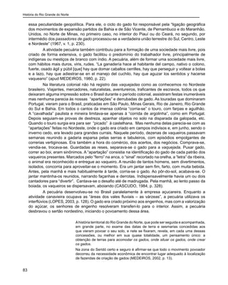 História do Rio Grande do Norte
83
essa peculiaridade geopolítica. Para ele, o ciclo do gado foi responsável pela “ligação geográfica
dos movimentos de expansão partidos da Bahia e de São Vicente, de Pernambuco e do Maranhão.
Unidos, no Norte de Minas, no primeiro caso, no interior do Piauí ou do Ceará, no segundo, por
intermédio dos passadores de gado processou-se a verdadeira união terrestre do Sul, Centro, Leste
e Nordeste” (1967, v. 1, p. 230).
A atividade pecuária também contribuiu para a formação de uma sociedade mais livre, pois
criado de forma extensiva, o gado facilitou o predomínio do trabalhador livre, principalmente de
indígenas ou mestiços de branco com índio. A pecuária, além de formar uma sociedade mais livre,
com hábitos mais duros, viris, rudes. “La ganadería hace al habitante del campo, nativo o colono,
fuerte, osado ágil y púbil [que] hay que domar caballos cerrilles, hay que perseguir y voltear a bolas
e a lazo, hay que adiestrar-se en el manejo del cuchilo, hay que aguzar los sentidos y hacerse
vaqueano” (apud MEDEIROS, 1980, p. 22).
Na literatura colonial não há registro das vaquejadas como as conhecemos no Nordeste
brasileiro. Viajantes, mercadores, naturalistas, aventureiros, traficantes de escravos, todos os que
deixaram alguma impressão sobre o Brasil durante o período colonial, assistiram festas inumeráveis
mas nenhuma parecia às nossas “apartações” e derrubadas de gado. As touradas que dominaram
Portugal, vieram para o Brasil, praticadas em São Paulo, Minas Gerais, Rio de Janeiro, Rio Grande
do Sul e Bahia. Em todos o cantos da imensa colônia “corria-se” o touro, com farpas e aguilhão.
A “cavalhada” paulista e mineira limitava-se apenas à “corrida de argolinha”, como em Portugal.
Depois seguiam-se provas de destreza, apanhar objetos no solo na disparada da galopada, etc.
Quando o touro surgia era para ser “picado” à castelhana. Mas nenhuma delas parecia-se com as
“apartações” feitas no Nordeste, onde o gado era criado em campos indivisos e, em junho, sendo o
inverno cedo, era levado para grandes currais. Naquele período, dezenas de vaqueiros passavam
semanas reunindo a gadaria esparsa pelas serras e tabuleiros, com episódios empolgantes de
correrias vertiginosas. Era também a hora do comércio, dos acertos, dos negócios. Comprava-se,
vendia-se, trocava-se. Guardadas as reses, separava-se o gado para a vaquejada. Puxar gado,
correr ao boi, eram sinônimos. A “apartação” consistia na identificação do gado de cada patrão dos
vaqueiros presentes. Marcados pelo “ferro” na anca, o “sinal” recortado na orelha, a “letra” da ribeira,
o animal era reconhecido e entregue ao vaqueiro. A reunião de tantos homens, sem divertimentos,
isolados, concorria para aproveitar-se o momento. Era um jantar sem fim, farto, com muita bebida.
Antes, pela manhã e mais habitualmente à tarde, corria-se o gado. Ao pôr-do-sol, acabava-se. O
jantar mantinha-os reunidos, narrando façanhas e derrotas. Indispensavelmente havia um ou dois
cantadores para “divertir”. Cantava-se o desafio até de madrugada. Pela manhã, ao lento passo da
boiada, os vaqueiros se dispersavam, aboiando (CASCUDO, 1984, p. 328).
A pecuária desenvolveu-se no Brasil paralelamente à empresa açucareira. Enquanto a
atividade canavieira ocupava as “áreas dos vales fluviais – as várzeas”, a pecuária utilizava os
interflúvios (LOPES, 2003, p. 128). O gado era criado próximo aos engenhos, mas com a valorização
do açúcar, os senhores de engenho resolveram transferi-lo para o interior. Assim, a pecuária
desbravou o sertão nordestino, iniciando o povoamento dessa área.
Ahistória territorial do Rio Grande do Norte, que pode ser seguida e acompanhada,
em grande parte, no exame das datas de terra e sesmarias concedidas aos
que vieram povoar o seu solo, e nele se fixaram, revela, em cada uma dessas
concessões, ou melhor em sua quase totalidade, um pensamento único: a
obtenção de terras para acomodar os gados, onde situar os gados, onde crear
os gados.
Na zona do Seridó certo e seguro é afirmar-se que todo o movimento povoador
decorreu da necessidade econômica de encontrar lugar adequado à localização
de fazendas de criação de gados (MEDEIROS, 2002, p. 13).
 