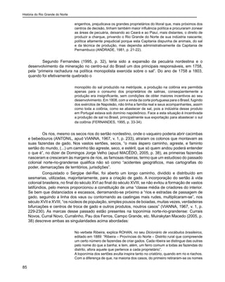 História do Rio Grande do Norte
85
engenhos, prejudicava os grandes proprietários do litoral que, mais próximos dos
centros de decisão, tinham também maior influência política e procuraram zonear
as áreas de pecuária, deixando ao Ceará e ao Piauí, mais distantes, o direito de
produzir a charque, privando o Rio Grande do Norte de sua indústria nascente;
política altamente prejudicial porque esta Capitania dispunha de animais, do sal
e da técnica de produção, mas dependia administrativamente da Capitania de
Pernambuco (ANDRADE, 1981, p. 21-22).
	 Segundo Fernandes (1995, p. 32), teria sido a expansão da pecuária nordestina e o
desenvolvimento da mineração no centro-sul do Brasil um dos principais responsáveis, em 1758,
pela “primeira rachadura na política monopolista exercida sobre o sal”. Do ano de 1758 a 1803,
quando foi efetivamente quebrado o
monopólio do sal produzido na metrópole, a produção na colônia era permitida
apenas para o consumo dos proprietários de salinas, conseqüentemente a
produção era insignificante, sem condições de obter maiores incentivos ao seu
desenvolvimento. Em 1808, com a vinda da corte portuguesa para o Brasil, fugindo
dos exércitos de Napoleão, não tinha a família real e seus acompanhantes, assim
como toda a colônia, como se abastecer de sal, pois a indústria desse produto
em Portugal estava sob domínio napoleônico. Face a esta situação é incentivada
a produção de sal no Brasil, principalmente sua exportação para abastecer o sul
da colônia (FERNANDES, 1995, p. 33-34).
Os rios, mesmo os secos rios do sertão nordestino, onde o vaqueiro poderia abrir cacimbas
e bebedouros (ANTONIL, apud VIANNA, 1967, v. 1, p. 233), atraíam os colonos que montavam as
suas fazendas de gado. Nos vastos sertões, secos, “o mais áspero caminho, agreste, e faminto
sertão do mundo, (...) um caminho tão agreste, seco, e estéril, que só quem andou poderá entender
o que é”, no dizer de Domingos Jorge Velho (apud MACÊDO, 2005, p. 38), as primeiras fazendas
nasceram e cresceram às margens de rios, as famosas ribeiras, termo que um estudioso do passado
colonial norte-rio-grandense qualifica não só como “acidentes geográficos, mas cartografias do
poder, demarcações de territórios, jurisdições”.
Conquistado o Sergipe del-Rei, foi aberto um longo caminho, dividido e distribuído em
sesmarias, utilizadas, majoritariamente, para a criação de gado. A incorporação do sertão à vida
colonial brasileira, no final do século XVI ao final do século XVIII, se não evitou a formação de vastos
latifúndios, pelo menos proporcionou a constituição de uma “classe média de criadores do interior.
Se bem que distanciados e escassos, derramando-se próximo a “rios e estradas de passagem de
gado, seguindo a linha dos vaus ou contornando as caatingas mais rudes, multiplicaram-se”, nos
século XVII e XVIII, “os núcleos de população, simples pousos de boiadas, muitas vezes, verdadeiras
bifurcações e centros de troca de gado e outros produtos, noutros casos” (VIANNA, 1967, v. 1, p.
229-230). As marcas desse passado estão presentes na toponímia norte-rio-grandense: Currais
Novos, Curral Novo, Curralinho, Pau dos Ferros, Campo Grande, etc. Muirakytan Macedo (2005, p.
38) descreve ambas as singularidades acima abordadas:
No verbete Ribeira, explica ROHAN, no seu Dicionário de vocábulos brasileiros,
editado em 1889: “Ribeira – Províncias do Norte – Distrito rural que compreende
um certo número de fazendas de criar gados. Cada ribeira se distingue das outras
pelo nome do que a banha; e tem, além, um ferro comum a todas as fazendas do
distrito, afora aquele que pertence a cada proprietário”.
A toponímia dos sertões avulta inspira tanto no criatório, quando em rio e riachos.
Com a diferença de que, na maioria dos casos, do primeiro retiraram-se os nomes
 