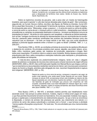 História do Rio Grande do Norte
86
com que se batizaram os povoados (Currais Novos, Curral Velho, Curral dos
Padres, Curralinho etc.), ao passo que dos últimos foram extraídos os topônimos
para a designação de territórios mais vastos: Sertão do Acauã, Açu, Seridó,
Apodi, Espinharas, etc.
	 Sobre os topônimos oriundos da pecuária, vale a pena citar um mestre da historiografia
brasileira, para quem é grande “o vulto das marcas deixadas pela criação de gado”. São numerosos,
segundo ele: os Currais, Novos e Velhos, dos Bois, das Éguas, de Pedras ou Grandes, Curral d’El-
Rei (a atual Belo Horizonte). E a alimentação? A farinha de mandioca, comida de origem indígena,
foi enriquecida pela carne. “Misturadas, surgiu a paçoca (...). A carne-do-ceará ou carne-do-sertão,
a carne-de-vento ou carne-de-sol, o charque sulino e o jabá amazônico – designações que indicam
procedências ou variantes na preparação destinada à conserva – tornaram-se alimentos comuns às
populações do interior”. Há ainda um outro aspecto a ser ressaltado, o referente ao folclore sertanejo,
que vai das “cantigas monótonas do aboiado às representações ricas em reminiscências do bumba-
meu-boi, passando pelas narrativas versificadas das proezas dos barbatões famosos como dos
vaqueiros que os domavam – há todo um longo estudo a ser feito, que com muita eloqüência
atestará a profunda ligação existente entre o homem e o gado no Brasil” (VIANNA, 1967, v. 1, p.
236-237).
Para Santos (1994, p. 49-50), as condições primárias da economia da capitania dificultavam
o deslanche do comércio. Os principais produtos eram açúcar, algodão, pau-brasil, tabaco, arroz,
feijão, milho, mandioca, gado, peixes, sal, madeiras de construção, especiarias e drogas. Nem
todos eram exportados. O comércio interno e externo eram limitados. Muitos desses produtos eram
prejudicados pelo fisco, pelos monopólios e restrições instituídos pela metrópole e, principalmente,
pelas dificuldades de transporte.
A mão-de-obra explorada era predominantemente indígena, tendo em vista o alegado
estado de pobreza e a escassez de recursos dos colonos para comprar escravos de origem africana
(MONTEIRO, 2000, p. 86-87), fato confirmado pelo Capitão-mor Manoel Muniz que chegou a afirmar
“que os sesmeiros ou seus prepostos residentes nas terras do interior, sem recursos para comprarem
negros da Guiné ou Angola, premidos pela obrigação de viver, recorriam freqüentemente à captura
dos indígenas” (MEDEIROS, 2001, p. 54).
Depois de quatro ou cinco anos de serviço, começava o vaqueiro a ser pago; de
quatro crias cabia-lhe uma; podia assim fundar fazenda por sua conta. Desde
começos do século XVIII, as sesmarias tinham sido limitadas ao máximo de três
léguas separadas por uma devoluta. A gente dos sertões (...) tem pelo exercício
nas fazendas de gado tal inclinação que procura com empenhos ser nela
ocupada, consistindo toda a sua maior felicidade em merecer algum dia o nome
de vaqueiro. Vaqueiro, criador ou homem de fazenda, são títulos honoríficos entre
eles (apud VIANNA, 1967, v. 1, p. 233).44
	 Para Buescu (1970, p. 186-187), a atividade criatória permitiu aos trabalhadores maior
ascensão social. Isso porque os peões (brancos, mulatos, negros e índios) eram pagos em reses,
o que lhes permitia futuramente tornarem-se fazendeiros. Era uma ascensão modesta mas segura,
porque o capital para o empreendimento era relativamente pequeno, “já que a terra se encontrava
à disposição, o número de animais não precisava ser grande, seu crescimento era natural, e o
comércio de carne não estava subordinado a contratos com a Coroa”, o que tornava a atividade
“menos sujeita a flutuações conjunturais”. Por tudo isso, “foi uma atividade que criou menos tensões
sociais”.
44
Segundo Mircea Buescu (1970, p. 185), “Celso Furtado calcula em um vaqueiro (ou seja, uma família de 5 pessoas) para
250 cabeças.
 