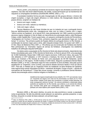História do Rio Grande do Norte
87
Houve, porém, uma presença constante de escravos negros nas atividades econômicas da
capitania, mas eles não foram determinantes. No sertão, muitos terminaram por se transformar em
vaqueiros ou empregados domésticos (SUASSUNA; MARIZ, 2002, p. 71).
A sociedade brasileira formou-se pela miscigenação de três grupos étnicos: o branco (de
origem européia), o negro (de origem africana) e o índio (nativo). Da miscigenação desses três
grupos étnicos, surgiram os mestiços de:
•	 branco com negro: mulato;
•	 branco com índio: caboclo ou mameluco;
•	 índio com negro: cafuzo.
Tarcísio Medeiros diz não haver dúvidas de que no instante em que o português branco
fixou-se definitivamente entre nós, miscigenou-se mais com os índios e menos com o negro,
“último a entrar na Capitania”, já no século XVII, mais precisamente “em 1600, quando os primeiros
escravos negros chegaram à vila do Natal, em decorrência de autorização dada a João Rodrigues
Colaço, então Capitão-Mor. Foram quase todos, um pequeno contingente oriundo de Pernambuco,
“empregados em Cunhaú e Ferreiro Torto, primeiros engenhos que acenderam fogos por muito
tempo”. E concluiu: “Na primeira quadra de fixação efetiva do português branco no Rio Grande, a
contribuição do escravo negro para a etnia, além daquela energia motriz, foi quase nula” (2001, p.
51-52). Olavo de Medeiros Filho (1991, p. 179) afiança que da construção da Fortaleza dos Santos
Reis participaram os “chamados ‘negros de serviço da fortaleza’, empregados nos estafantes
trabalhos de edificação daquela fortificação”.
Os dados sobre a população do Rio Grande do Norte são desencontrados, dependendo das
fontes consultadas pelo autor. O Rio Grande do Norte teria, no final do século XVIII, uma população
de 12.682 habitantes. Desse total, 4.586 eram negros escravos; 4.285 eram índios, dos quais 708
não aldeados e 3.577 aldeados; e 3.811 brancos e mestiços. No início do século XIX, existem
dados que mostram o Rio Grande do Norte com uma população de 49.190 habitantes, sendo
16.900 brancos, 8.192 negros, 19.058 mulatos e 5.040 índios. Segundo a professora Denise Matos
Monteiro (2000, p. 91-92), o elemento negro foi mais constante na Zona da Mata, área pela qual se
espalhavam os “engenhos, como Cunhaú, que possuía desses escravos desde o início do século
XVII”. Para ela, à medida que os “engenhos foram se instalando na faixa litorânea da Capitania,
mais negros foram sendo importados da África – sobretudo de Angola, Congo e Guiné –, através de
mercadores de Pernambuco”.45
Esse fato trouxe consigo, comenta a professora Denise Monteiro,
citando documentação sobre a história indígena no Nordeste, a
resistência dos negros à exploração de seu trabalho. Em 1727, por exemplo, havia
um “mocambo de negros com mais de 40 arranchados na ribeira do rio Trairi,
onde tinham matado muito gado dos moradores e roubado muitas fazendas, de
onde conseguiram pólvora e armas”. Os colonos solicitaram a destruição desse
quilombo ao capitão-mor do Rio Grande, que ordenou a um coronel de milícias
que “reunisse toda gente que conseguisse, tanto soldados como índios”, e
partisse com esse objetivo para aquela ribeira (2000, p. 92).
Monteiro (2000, p. 86) assim distribui, do ponto de vista econômico e social, a população
norte-rio-grandense. No alto da pirâmide social estavam os sesmeiros, grandes posseiros, e suas
famílias, enquanto no andar de baixo estavam, em primeiro lugar,
45
Olavo de Medeiros Filho (1993, p. 57-63) dá-nos conta de como a população escrava era muito mais presente nos
engenhos e quase não era utilizada nas fazendas de criação. O engenho de Cunhaú contava com 82 escravos, enquanto
nove fazendas de criação de gado contavam com 17 escravos. A idade dos escravos de Cunhaú variava entre 1 e 80 anos;
o mais novo das fazendas de criação tinha 14 anos e o mais velho, 60.
 