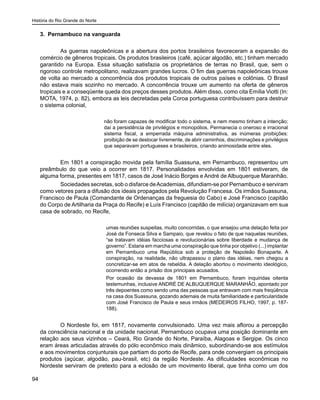 História do Rio Grande do Norte
94
3. Pernambuco na vanguarda
	 As guerras napoleônicas e a abertura dos portos brasileiros favoreceram a expansão do
comércio de gêneros tropicais. Os produtos brasileiros (café, açúcar algodão, etc.) tinham mercado
garantido na Europa. Essa situação satisfazia os proprietários de terras no Brasil, que, sem o
rigoroso controle metropolitano, realizavam grandes lucros. O fim das guerras napoleônicas trouxe
de volta ao mercado a concorrência dos produtos tropicais de outros países e colônias. O Brasil
não estava mais sozinho no mercado. A concorrência trouxe um aumento na oferta de gêneros
tropicais e a conseqüente queda dos preços desses produtos. Além disso, como cita Emília Viotti (In:
MOTA, 1974, p. 82), embora as leis decretadas pela Coroa portuguesa contribuíssem para destruir
o sistema colonial,
não foram capazes de modificar todo o sistema, e nem mesmo tinham a intenção;
daí a persistência de privilégios e monopólios. Permanecia o oneroso e irracional
sistema fiscal, a emperrada máquina administrativa, as inúmeras proibições:
proibição de se deslocar livremente, de abrir caminhos, discriminações e privilégios
que separavam portugueses e brasileiros, criando animosidade entre eles.
	 Em 1801 a conspiração movida pela família Suassuna, em Pernambuco, representou um
preâmbulo do que veio a ocorrer em 1817. Personalidades envolvidas em 1801 estiveram, de
alguma forma, presentes em 1817, casos de José Inácio Borges e André de Albuquerque Maranhão.
	 Sociedades secretas, sob o disfarce deAcademias, difundiam-se por Pernambuco e serviram
como vetores para a difusão dos ideais propagados pela Revolução Francesa. Os irmãos Suassuna,
Francisco de Paula (Comandante de Ordenanças da freguesia do Cabo) e José Francisco (capitão
do Corpo de Artilharia da Praça do Recife) e Luís Francisco (capitão de milícia) organizavam em sua
casa de sobrado, no Recife,
umas reuniões suspeitas, muito concorridas, o que ensejou uma delação feita por
José da Fonseca Silva e Sampaio, que revelou o fato de que naquelas reuniões,
“se tratavam idéias facciosas e revolucionárias sobre liberdade e mudança de
governo”. Estaria em marcha uma conspiração que tinha por objetivo (...) implantar
em Pernambuco uma República sob a proteção de Napoleão Bonaparte. A
conspiração, na realidade, não ultrapassou o plano das idéias, nem chegou a
concretizar-se em atos de rebeldia. A delação abortou o movimento ideológico,
ocorrendo então a prisão dos principais acusados.
Por ocasião da devassa de 1801 em Pernambuco, foram inquiridas oitenta
testemunhas, inclusive ANDRÉ DE ALBUQUERQUE MARANHÃO, apontado por
três depoentes como sendo uma das pessoas que entravam com mais freqüência
na casa dos Suassuna, gozando ademais de muita familiaridade e particularidade
com José Francisco de Paula e seus irmãos (MEDEIROS FILHO, 1997, p. 187-
188).
	 O Nordeste foi, em 1817, novamente convulsionado. Uma vez mais aflorou a percepção
da consciência nacional e da unidade nacional. Pernambuco ocupava uma posição dominante em
relação aos seus vizinhos – Ceará, Rio Grande do Norte, Paraíba, Alagoas e Sergipe. Os cinco
eram áreas articuladas através do pólo econômico mais dinâmico, subordinando-se aos estímulos
e aos movimentos conjunturais que partiam do porto de Recife, para onde convergiam os principais
produtos (açúcar, algodão, pau-brasil, etc) da região Nordeste. As dificuldades econômicas no
Nordeste serviram de pretexto para a eclosão de um movimento liberal, que tinha como um dos
 