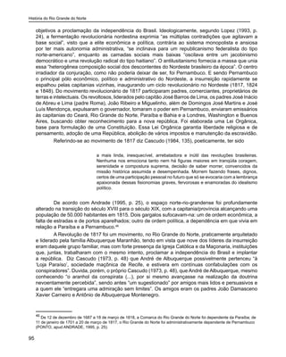 História do Rio Grande do Norte
95
objetivos a proclamação da independência do Brasil. Ideologicamente, segundo Lopez (1993, p.
24), a fermentação revolucionária nordestina exprimia “as múltiplas contradições que agitavam a
base social”, visto que a elite econômica e política, contrária ao sistema monopolista e ansiosa
por ter mais autonomia administrativa, “se inclinava para um republicanismo federalista do tipo
norte-americano”, enquanto as camadas sociais mais baixas “oscilava entre um jacobinismo
democrático e uma revolução radical do tipo haitiano”. O antilusitanismo fornecia a massa que unia
essa “heterogênea composição social dos descontentes do Nordeste brasileiro da época”. O centro
irradiador da conjuração, como não poderia deixar de ser, foi Pernambuco. E sendo Pernambuco
o principal pólo econômico, político e administrativo do Nordeste, a insurreição rapidamente se
espalhou pelas capitanias vizinhas, inaugurando um ciclo revolucionário no Nordeste (1817, 1824
e 1848). Do movimento revolucionário de 1817 participaram padres, comerciantes, proprietários de
terras e intelectuais. Os revoltosos, liderados pelo capitão José Barros de Lima, os padres José Inácio
de Abreu e Lima (padre Roma), João Ribeiro e Miguelinho, além de Domingos José Martins e José
Luís Mendonça, expulsaram o governador, tomaram o poder em Pernambuco, enviaram emissários
às capitanias do Ceará, Rio Grande do Norte, Paraíba e Bahia e a Londres, Washington e Buenos
Aires, buscando obter reconhecimento para a nova república. Foi elaborada uma Lei Orgânica,
base para formulação de uma Constituição. Essa Lei Orgânica garantia liberdade religiosa e de
pensamento, adoção de uma República, abolição de vários impostos e manutenção da escravidão.
Referindo-se ao movimento de 1817 diz Cascudo (1984, 135), poeticamente, ter sido
a mais linda, inesquecível, arrebatadora e inútil das revoluções brasileiras.
Nenhuma nos emociona tanto nem há figuras maiores em tranqüila coragem,
serenidade e compostura suprema, decisão de saber morrer, convencidos da
missão histórica assumida e desempenhada. Morrem fazendo frases, dignos,
certos de uma participação pessoal no futuro que só se evocaria com a lembrança
apaixonada dessas fisionomias graves, fervorosas e enamoradas do idealismo
político.
	
De acordo com Andrade (1995, p. 25), o espaço norte-rio-grandense foi profundamente
alterado na transição do século XVIII para o século XIX, com a capitania/província alcançando uma
população de 50.000 habitantes em 1815. Dois gargalos sufocavam-na: um de ordem econômica, a
falta de estradas e de portos aparelhados; outro de ordem política, a dependência em que vivia em
relação a Paraíba e a Pernambuco.46
A Revolução de 1817 foi um movimento, no Rio Grande do Norte, praticamente arquitetado
e liderado pela família Albuquerque Maranhão, tendo em vista que nove dos líderes da insurreição
eram daquele grupo familiar, mas com forte presença da Igreja Católica e da Maçonaria, instituições
que, juntas, trabalharam com o mesmo intento, proclamar a independência do Brasil e implantar
a república. Diz Cascudo (1973, p. 48) que André de Albuquerque possivelmente pertenceu “à
‘Loja Paraíso’, sociedade maçônica de Recife, e estivera em contínuas confabulações com os
conspiradores”. Duvida, porém, o próprio Cascudo (1973, p. 48), que André de Albuquerque, mesmo
conhecendo “o aranhol da conspirata (...), por si mesmo avançasse na realização da doutrina
nevoentamente percebida”, sendo antes “um sugestionado” por amigos mais lidos e persuasivos e
a quem ele “entregara uma admiração sem limites”. Os amigos eram os padres João Damasceno
Xavier Carneiro e Antônio de Albuquerque Montenegro.
46
De 12 de dezembro de 1687 a 18 de março de 1818, a Comarca do Rio Grande do Norte foi dependente da Paraíba; de
11 de janeiro de 1701 a 20 de março de 1817, o Rio Grande do Norte foi administrativamente dependente de Pernambuco
(PONTO, apud ANDRADE, 1995, p. 25).
 