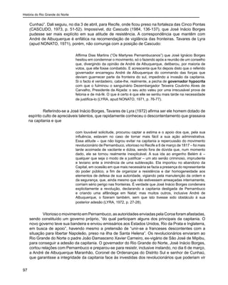 História do Rio Grande do Norte
97
Cunhaú”. Dali seguiu, no dia 3 de abril, para Recife, onde ficou preso na fortaleza das Cinco Pontas
(CASCUDO, 1973, p. 51-52). Impossível, diz Cascudo (1984, 136-137), que José Inácio Borges
pudesse ser mais explícito em sua atitude de resistência. A correspondência que mantêm com
André de Albuquerque é enfática na recomendação de vigilância das fronteiras. Tavares de Lyra
(apud NONATO, 1971), porém, não comunga com a posição de Cascudo:
Affirma Dias Martins (“Os Martyres Pernambucanos”) que José Ignácio Borges
hesitou em condemnar o movimento, só o fazendo após a reunião de um conselho
que, divergindo da opinião de André de Albuquerque, deliberou, por maioria de
votos, que elle fosse combatido. E acrescenta que foi depois disto que o referido
governador encarregou André de Albuquerque do commando das forças que
deviam guarnecer parte da fronteira do sul, impedindo a invasão da capitania.
Si o facto é verdadeiro, cabe-lhe, realmente, a pecha de governador hypocrita
com que o fulminou o sanguinário Dezembargador Teixeira Coutinho Alves de
Carvalho, Presidente da Alçada: o seu acto valeu por uma irrecusável prova de
felonia e de má-fé. O que é certo é que elle se sentiu mais tarde na necessidade
de justifica-lo (LYRA, apud NONATO, 1971, p. 76-77).
	 Referindo-se a José Inácio Borges, Tavares de Lyra (1972) afirma ser ele homem dotado de
espírito culto de apreciáveis talentos, que rapidamente conheceu o descontentamento que grassava
na capitania e que
com louvável solicitude, procurou captar a estima e o apoio dos que, pela sua
influência, estavam no caso de tornar mais fácil a sua ação administrativa.
Essa atitude – que não logrou evitar na capitania a repercussão do movimento
revolucionário de Pernambuco, vitorioso no Recife a 6 de março de 1817 – foi mais
tarde acoimada de vacilante e dúbia, sendo fora de dúvida que, num momento
dado, ele se tornou realmente inexplicável. A sua ida ao engenho Belém é –
qualquer que seja o modo de a justificar – um ato senão criminoso, imprudente
e leviano ante a iminência de uma sublevação. Ela importou no abandono da
Capital, em ocasião em que mais necessária se fazia a presença do representante
do poder público, a fim de organizar a resistência e dar homogeneidade aos
elementos de defesa de sua autoridade, vigiando pela manutenção da ordem e
da segurança, que, ainda mesmo que não estivessem ameaçadas internamente,
corriam sério perigo nas fronteiras. É verdade que José Inácio Borges condenara
explicitamente a revolução, declarando a capitania desligada de Pernambuco
e criando uma alfândega em Natal; mas muitos outros, inclusive André de
Albuquerque, o fizeram também, sem que isto tivesse sido obstáculo à sua
posterior adesão (LYRA, 1972, p. 27-28).
Vitorioso o movimento em Pernambuco, as autoridades enviadas pela Coroa foram afastadas,
sendo constituído um governo próprio, “do qual participam alguns dos principais da capitania. O
novo governo teve sua bandeira e enviou emissários aos Estados Unidos, Rio da Prata e Inglaterra,
em busca de apoio”, havendo mesmo a pretensão de “unir-se a franceses descontentes com a
situação para libertar Napoleão, preso na ilha de Santa Helena”. Os revolucionários enviaram ao
Rio Grande do Norte o padre João Damasceno Xavier Carneiro, ex-vigário de São José de Mipibu,
para conseguir a adesão da capitania. O governador do Rio Grande do Norte, José Inácio Borges,
cortou relações com Pernambuco e preparou-se para resistir, inclusive instando, no dia 6 de março,
a André de Albuquerque Maranhão, Coronel de Ordenanças do Distrito Sul e senhor de Cunhaú,
que garantisse a integridade da capitania face às investidas dos revolucionários que poderiam vir
 