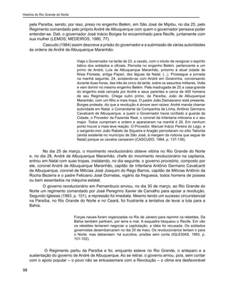 História do Rio Grande do Norte
98
pela Paraíba, sendo, por isso, preso no engenho Belém, em São José de Mipibu, no dia 25, pelo
Regimento comandado pelo próprio André de Albuquerque com quem o governador pensava poder
entender-se. Dali, o governador José Inácio Borges foi encaminhado para Recife, juntamente com
sua mulher (LEMOS; MEDEIROS, 1980, 77).
Cascudo (1984) assim descreve a prisão do governador e a submissão de várias autoridades
às ordens de André de Albuquerque Maranhão:
Viaja o Governador na tarde de 23, a cavalo, com o intuito de revigorar o espírito
bélico dos soldados e oficiais. Pernoita no engenho Belém, pertencente a um
primo de André, Luís de Albuquerque Maranhão, próximo à atual cidade de
Nísia Floresta, antiga Papari, dez léguas de Natal, (...). Prossegue a jornada
na manhã seguinte, 24, avistando-se com André em Goianinha, conversando
durante duas horas, das três às cinco da tarde, sobre os assuntos militares. Volta
e vem dormir no mesmo engenho Belém. Pela madrugada de 25 a casa-grande
do engenho está cercada por André e seus parentes e cerca de 400 homens
de seu Regimento. Chega outro primo, da Paraíba, João de Albuquerque
Maranhão, com um filho e mais tropa. O padre João Damasceno está presente.
Borges protesta, diz que a revolução é árvore sem raízes. André manda chamar
autoridade em Natal, o Comandante da Companhia de Linha, Antônio Germano
Cavalcanti de Albuquerque, a quem o Governador havia confiado a guarda da
Cidade, o Provedor da Fazenda Real, o coronel da Infantaria miliciana e o seu
major. Todos cumpriram a ordem e apareceram na manhã d 26. Em nenhum
ponto houve a mais leve reação. O Provedor, Manuel Inácio Pereira do Lago, e
o sargento-mor João Rabelo de Siqueira e Aragão pernoitaram no sítio Taborda
(ainda existente no município de São José, à margem da rodovia que segue de
Natal) porque os cavalos cansaram (CASCUDO, 1984, p. 137-138).
No dia 25 de março, o movimento revolucionário obteve vitória no Rio Grande do Norte
e, no dia 28, André de Albuquerque Maranhão, chefe do movimento revolucionário na capitania,
entrou em Natal com suas tropas, instalando, no dia seguinte, o governo provisório, composto por
ele, coronel André de Albuquerque Maranhão, capitão de Infantaria Antônio Germano Cavalcanti
de Albuquerque, coronel de Milícias José Joaquim do Rego Barros, capitão de Milícias Antônio da
Rocha Bezerra e o padre Feliciano José Dornelas, vigário da freguesia, todos homens de posses
ou bem assentados na máquina estatal.
O governo revolucionário em Pernambuco enviou, no dia 30 de março, ao Rio Grande do
Norte um regimento comandado por José Peregrino Xavier de Carvalho para apoiar a revolução.
Segundo Iglesias (1993, p. 101), a repressão foi imediata. Mesmo tendo um sucesso circunstancial
na Paraíba, no Rio Grande do Norte e no Ceará, foi frustrante a tentativa de levar a luta para a
Bahia.
Forças navais foram organizadas no Rio de Janeiro para reprimir os rebeldes. Da
Bahia também partiram, por terra e mar. A esquadra bloqueou o Recife. Em vão
os rebeldes tentaram negociar a capitulação, a idéia foi recusada. Os soldados
governistas desembarcaram no dia 20 de maio. Os revolucionários tentam ir para
o Norte, mas debandam: há suicídios, prisões sem conta (IGLESIAS, 1993, p.
101-102).
O Regimento partiu da Paraíba e foi, enquanto esteve no Rio Grande, o anteparo e a
sustentação do governo de André de Albuquerque. Ao se retirar, o governo arriou, pois, sem contar
com o apoio popular – o povo não se entusiasmara com a Revolução – o clima era desfavorável
 