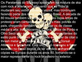 Os Paralamas do Sucesso apostaram na mistura de ska
com rock e acertaram, enquanto que os Titãs já
mudaram seu estilo inúmeras vezes, mas continuam
fazendo parte dos mais vendidos no Brasil. A década de
80 trouxe também vários grupos punks cujas letras de
protesto eram cantadas pelos jovens mais pobres do
país, chegando também a conquistar os de classe
média e alta. Ira!, Inocentes, Cólera, Ratos de Porão e
Olho Seco são alguns dos maiores representantes do
estilo punk brasileiro. Não se pode esquecer de citar o
thrash metal competente de grupos como Dorsal
Atlântica e Sepultura. Este último só começou a fazer
sucesso no Brasil depois de ter vendido milhares de
cópias na Europa durante os anos 80, tornando-se o
maior representante do rock brasileiro no exterior.
 