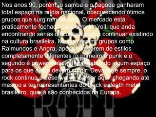 Nos anos 90, porém, o samba e o pagode ganharam
total espaço na mídia nacional, obscurecendo ótimos
grupos que surgiram no país. O mercado está
praticamente fechado para o rock’n’roll, que anda
encontrando sérias dificuldades para continuar existindo
na cultura brasileira. Mesmo assim, grupos como
Raimundos e Angra, apesar de serem de estilos
completamente diferentes (o primeiro é punk e o
segundo é power metal), andam abrindo algum espaço
para os que ainda devem surgir. Devagar e sempre, o
rock continua a desenvolver-se por aqui, chegando até
mesmo a ter representantes do black e death metal
brasileiro, que já são conhecidos na Europa.
 