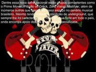 Dentre essa nova safra nacional estão grupos competentes como
o Prime Mover, Pitbulls on Crack, Zero Vision, Mistifyer, além de
inúmeros outros que mereciam maior espaço no cenário musical
brasileiro. Mesmo tendo voltado à condição de underground, que
sempre lhe foi característica, o rock continua forte em todo o país,
onde encontra apoio dos fãs e da mídia especializada.
 