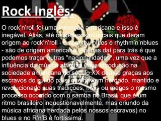 Rock Inglês:
O rock’n’roll foi uma invenção americana e isso é
inegável. Aliás, até os gêneros musicais que deram
origem ao rock’n’roll - o country, blues e rhythm’n’nblues
- são de origem americana. Apenas daí para trás é que
podemos traçar outras "nacionalidades", uma vez que a
influência da música africana (cuja introdução na
sociedade americana do século XX deu-se graças aos
escravos do sul do país, que haviam herdado, mantido e
revolucionado suas tradições, mais ou menos o mesmo
processo ocorrido com o samba no Brasil, que é um
ritmo brasileiro inquestionavelmente, mas oriundo da
música africana herdada pelos nossos escravos) no
blues e no R’n’B é fortíssima.
 