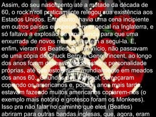 Assim, do seu nascimento até a metade da década de
60, o rock’n’roll praticamente relegou sua existência aos
Estados Unidos. Entretanto, havia uma cena incipiente
em outros países europeus, em especial na Inglaterra, e
só faltava a explosão de uma banda para que uma
enxurrada de novos nomes viessem a segui-la. E,
enfim, vieram os Beatles. Se, no início, não passavam
de uma cópia de Chuck Berry e Gene Vincent, ao longo
dos anos foram desenvolvendo estilo e personalidade
próprias, até que estouraram mundialmente em meados
dos anos 60. Oriundos de Liverpool, começaram
copiando os americanos e, poucos anos mais tarde,
estavam fazendo muitos americanos copiarem-nos (o
exemplo mais notório e grotesco foram os Monkees).
Isso pra não falar no caminho que eles (Beatles)
abriram para outras bandas inglesas, que, agora, eram
 