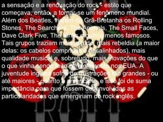 a sensação e a renovação do rock - estilo que
começava, então, a tornar-se um fenômeno mundial.
Além dos Beatles, vieram da Grã-Bretanha os Rolling
Stones, The Searchers, The Animals, The Small Faces,
Dave Clark Five, The Kinks e outros menos famosos.
Tais grupos traziam mais atitude, mais rebeldia (a maior
delas: os cabelos compridos e desalinhados), mais
qualidade musical e, sobretudo, mais inovações do que
o que vinha sendo feito paralelamente nos EUA. A
juventude inglesa sofria de frustrações tão grandes - ou
até maiores - quanto a americana, e isso foi de suma
importância para que fossem desenvolvidas as
particularidades que emergiriam do rock inglês.
 