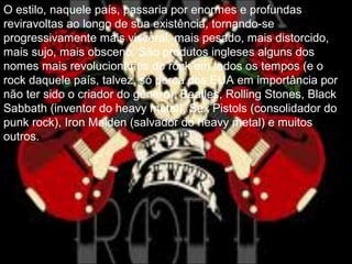 O estilo, naquele país, passaria por enormes e profundas
reviravoltas ao longo de sua existência, tornando-se
progressivamente mais visceral, mais pesado, mais distorcido,
mais sujo, mais obsceno. São produtos ingleses alguns dos
nomes mais revolucionários do rock em todos os tempos (e o
rock daquele país, talvez, só perca dos EUA em importância por
não ter sido o criador do gênero): Beatles, Rolling Stones, Black
Sabbath (inventor do heavy metal), Sex Pistols (consolidador do
punk rock), Iron Maiden (salvador do heavy metal) e muitos
outros.
 