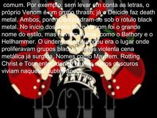 comum. Por exemplo: sem levar em conta as letras, o
próprio Venom é um grupo thrash; já o Deicide faz death
metal. Ambos, porém, enquadram-se sob o rótulo black
metal. No início dos anos 80, o Venom foi o grande
nome do estilo, mas haviam outros, como o Bathory e o
Hellhammer. O underground europeu era o lugar onde
proliferavam grupos black, na mais violenta cena
metálica já surgida. Nomes como Mayhem, Rotting
Christ e Tormentor, dentre muitos outros obscuros
viviam naqueles subterrâneos.
 