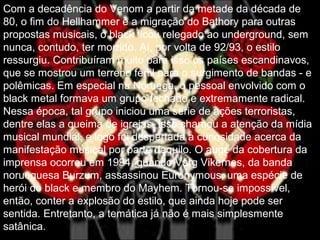 Com a decadência do Venom a partir da metade da década de
80, o fim do Hellhammer e a migração do Bathory para outras
propostas musicais, o black ficou relegado ao underground, sem
nunca, contudo, ter morrido. Aí, por volta de 92/93, o estilo
ressurgiu. Contribuíram muito para isso os países escandinavos,
que se mostrou um terreno fértil para o surgimento de bandas - e
polêmicas. Em especial na Noruega, o pessoal envolvido com o
black metal formava um grupo fechado e extremamente radical.
Nessa época, tal grupo iniciou uma série de ações terroristas,
dentre elas a queima de igrejas. Isso chamou a atenção da mídia
musical mundial, e logo foi despertada a curiosidade acerca da
manifestação musical por parte daquilo. O auge da cobertura da
imprensa ocorreu em 1994, quando Varg Vikernes, da banda
norueguesa Burzum, assassinou Euronymous, uma espécie de
herói do black e membro do Mayhem. Tornou-se impossível,
então, conter a explosão do estilo, que ainda hoje pode ser
sentida. Entretanto, a temática já não é mais simplesmente
satânica.
 