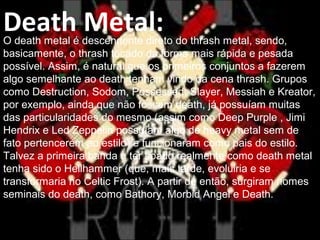 Death Metal:O death metal é descendente direto do thrash metal, sendo,
basicamente, o thrash tocado da forma mais rápida e pesada
possível. Assim, é natural que os primeiros conjuntos a fazerem
algo semelhante ao death tenham vindo da cena thrash. Grupos
como Destruction, Sodom, Possessed, Slayer, Messiah e Kreator,
por exemplo, ainda que não fossem death, já possuíam muitas
das particularidades do mesmo (assim como Deep Purple , Jimi
Hendrix e Led Zeppelin possuíam algo de heavy metal sem de
fato pertencerem ao estilo) e funcionaram como pais do estilo.
Talvez a primeira banda a ter soado realmente como death metal
tenha sido o Hellhammer (que, mais tarde, evoluiria e se
transformaria no Celtic Frost). A partir de então, surgiram nomes
seminais do death, como Bathory, Morbid Angel e Death.
 