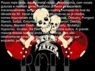 Pouco mais tarde, aquele metal rápido, pesadíssimo, com vocais
guturais e nenhum senso melódico já havia se expandido
irreversivelmente, tendo vivido seu melhor momento no final da
década de 80, inicial da de 90. Excetuando-se os já citados,
nomes importantes do death: Cannibal Corpse, Obituary, Pungent
Stench, Sadus, Entombed, Dismember, Therion, Deicide,
Autopsy, Napalm Death, Carcass, Monstrosity, Brutality,
Hypocrisy, Sinister, Six Feet Under e infinitos outros. A grande
maioria dessas bandas ainda está na ativa, pois são
relativamente novas e o death metal não encontrou, por
enquanto, período de decadência muito acentuado.
 