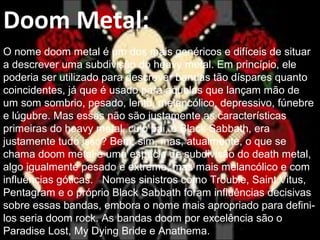 Doom Metal:
O nome doom metal é um dos mais genéricos e difíceis de situar
a descrever uma subdivisão do heavy metal. Em princípio, ele
poderia ser utilizado para descrever bandas tão díspares quanto
coincidentes, já que é usado para aquelas que lançam mão de
um som sombrio, pesado, lento, melancólico, depressivo, fúnebre
e lúgubre. Mas essas não são justamente as características
primeiras do heavy metal, cujo pai, o Black Sabbath, era
justamente tudo isso? Bem, sim, mas, atualmente, o que se
chama doom metal é uma espécie de subdivisão do death metal,
algo igualmente pesado e extremo, mas mais melancólico e com
influências góticas. Nomes sinistros como Trouble, Saint Vitus,
Pentagram e o próprio Black Sabbath foram influências decisivas
sobre essas bandas, embora o nome mais apropriado para defini-
los seria doom rock. As bandas doom por excelência são o
Paradise Lost, My Dying Bride e Anathema.
 